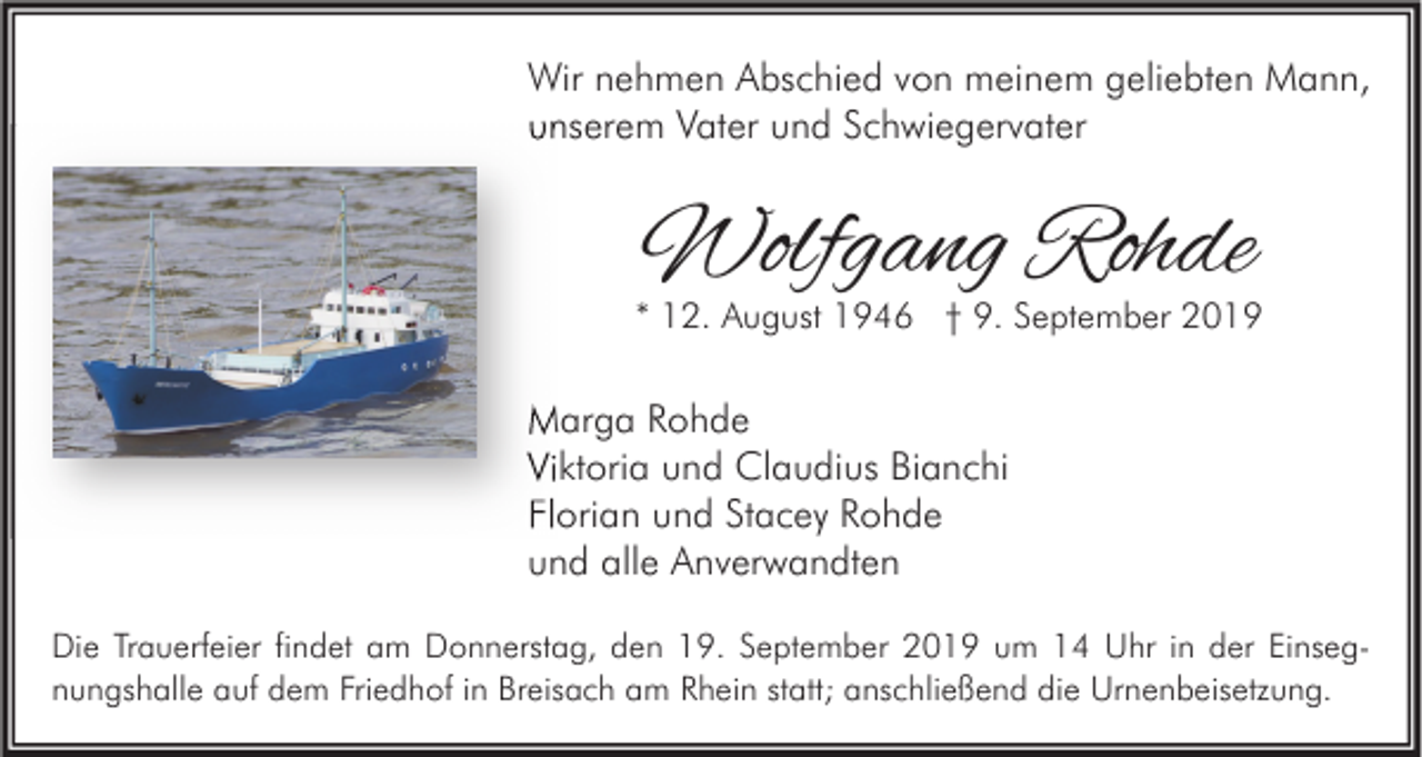 <p>Wir nehmen Abschied von meinem geliebten Mann,<br />unserem Vater und Schwiegervater</p><p>Wolfgang Rohde</p><p>* 12. August 1946 † 9. September 2019</p><p>Marga Rohde<br />Viktoria und Claudius Bianchi<br />Florian und Stacey Rohde<br />und alle Anverwandten<br />Die Trauerfeier findet am Donnerstag, den 19. September 2019 um 14 Uhr in der Einsegnungshalle auf dem Friedhof in Breisach am Rhein statt; anschließend die Urnenbeisetzung.</p>