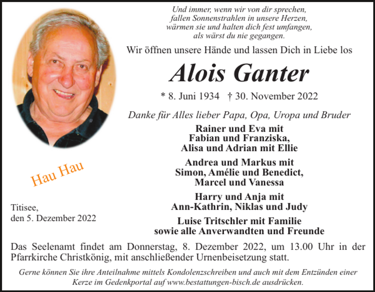 <p>Und immer, wenn wir von dir sprechen,<br />fallen Sonnenstrahlen in unsere Herzen,<br />wärmen sie und halten dich fest umfangen,<br />als wärst du nie gegangen.</p><p>Wir öffnen unsere Hände und lassen Dich in Liebe los</p><p>Alois Ganter<br />* 8. Juni 1934 † 30. November 2022</p><p>au</p><p>H<br />Hau</p><p>Titisee,<br />den 5. Dezember 2022</p><p>Danke für Alles lieber Papa, Opa, Uropa und Bruder<br />Rainer und Eva mit<br />Fabian und Franziska,<br />Alisa und Adrian mit Ellie<br />Andrea und Markus mit<br />Simon, Amélie und Benedict,<br />Marcel und Vanessa<br />Harry und Anja mit<br />Ann-Kathrin, Niklas und Judy<br />Luise Tritschler mit Familie<br />sowie alle Anverwandten und Freunde</p><p>Das Seelenamt findet am Donnerstag, 8. Dezember 2022, um 13.00 Uhr in der<br />Pfarrkirche Christkönig, mit anschließender Urnenbeisetzung statt.<br />Gerne können Sie ihre Anteilnahme mittels Kondolenzschreiben und auch mit dem Entzünden einer<br />Kerze im Gedenkportal auf www.bestattungen-bisch.de ausdrücken.</p>
