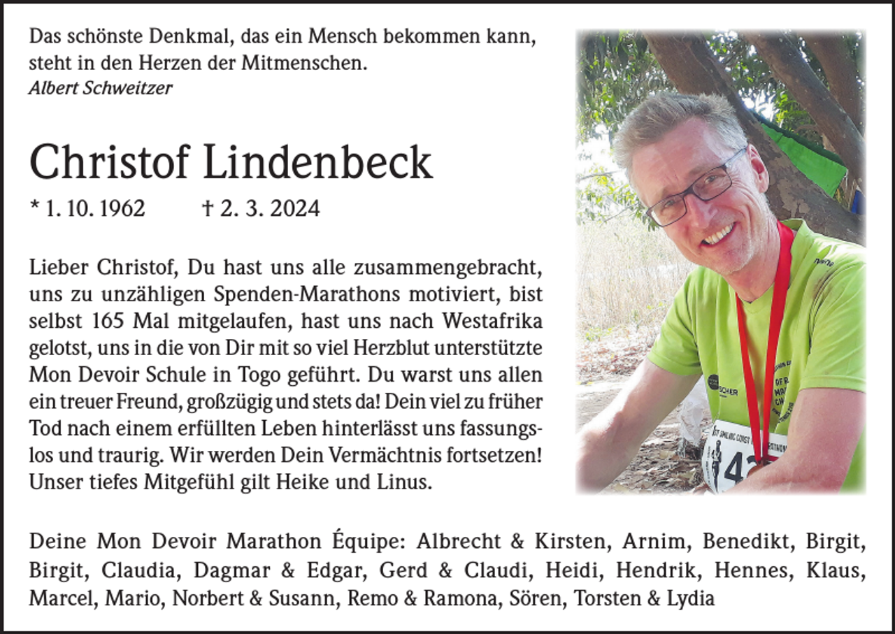 <p>Das schönste Denkmal, das ein Mensch bekommen kann,<br />steht in den Herzen der Mitmenschen.<br />Albert Schweitzer</p><p>Christof Lindenbeck<br />* 1. 10. 1962</p><p>† 2. 3. 2024</p><p>Lieber Christof, Du hast uns alle zusammengebracht,<br />uns zu unzähligen Spenden-Marathons motiviert, bist<br />selbst 165 Mal mitgelaufen, hast uns nach Westafrika<br />gelotst, uns in die von Dir mit so viel Herzblut unterstützte<br />Mon Devoir Schule in Togo geführt. Du warst uns allen<br />ein treuer Freund, großzügig und stets da! Dein viel zu früher<br />Tod nach einem erfüllten Leben hinterlässt uns fassungslos und traurig. Wir werden Dein Vermächtnis fortsetzen!<br />Unser tiefes Mitgefühl gilt Heike und Linus.<br />Deine Mon Devoir Marathon Équipe: Albrecht &amp; Kirsten, Arnim, Benedikt, Birgit,<br />Birgit, Claudia, Dagmar &amp; Edgar, Gerd &amp; Claudi, Heidi, Hendrik, Hennes, Klaus,<br />Marcel, Mario, Norbert &amp; Susann, Remo &amp; Ramona, Sören, Torsten &amp; Lydia</p>