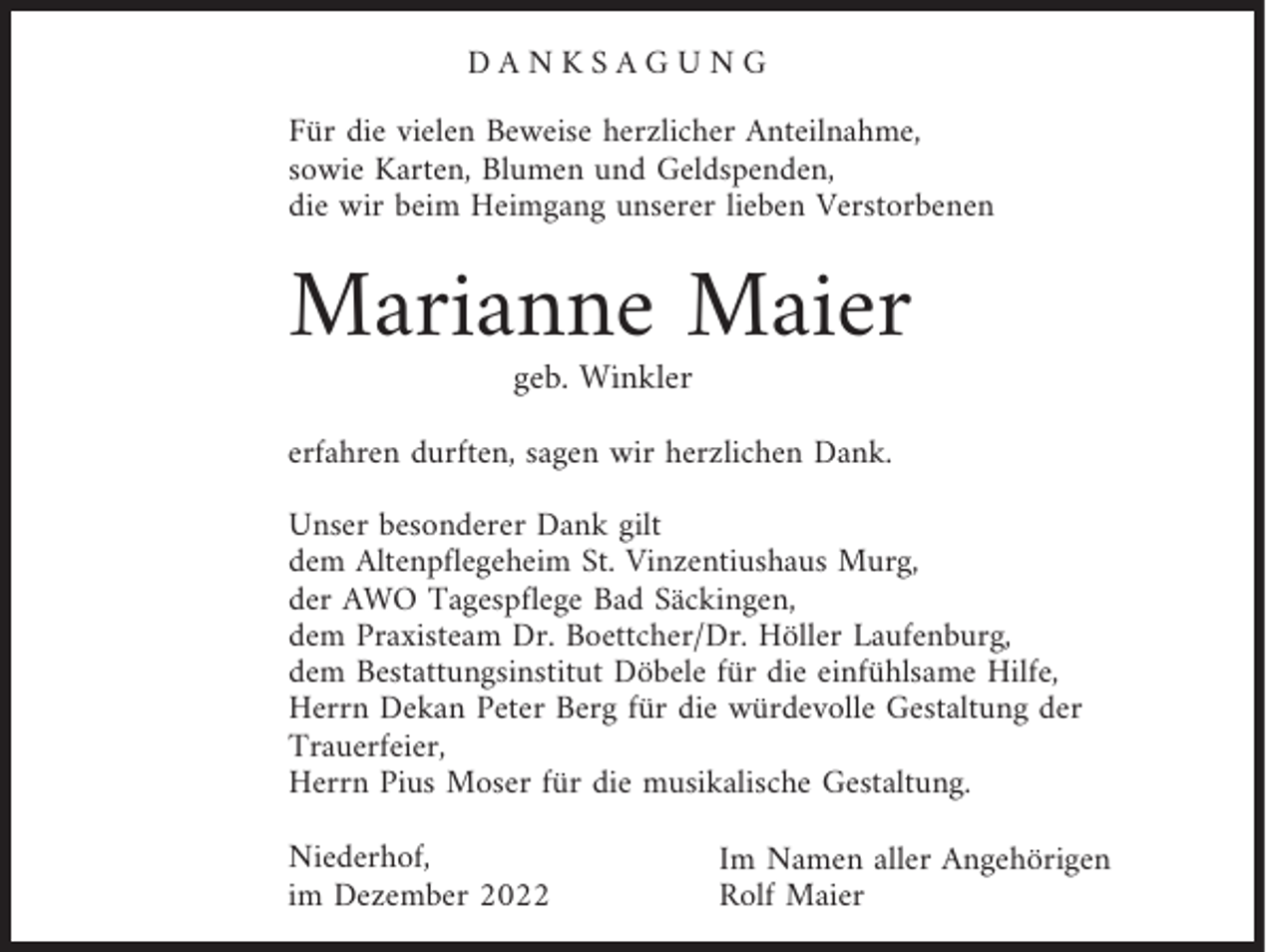 <p>DANKSAGUNG<br />Für die vielen Beweise herzlicher Anteilnahme,<br />sowie Karten, Blumen und Geldspenden,<br />die wir beim Heimgang unserer lieben Verstorbenen</p><p>Marianne Maier<br />geb. Winkler</p><p>erfahren durften, sagen wir herzlichen Dank.<br />Unser besonderer Dank gilt<br />dem Altenpflegeheim St. Vinzentiushaus Murg,<br />der AWO Tagespflege Bad Säckingen,<br />dem Praxisteam Dr. Boettcher/Dr. Höller Laufenburg,<br />dem Bestattungsinstitut Döbele für die einfühlsame Hilfe,<br />Herrn Dekan Peter Berg für die würdevolle Gestaltung der<br />Trauerfeier,<br />Herrn Pius Moser für die musikalische Gestaltung.<br />Niederhof,<br />im Dezember 2022</p><p>Im Namen aller Angehörigen<br />Rolf Maier</p>
