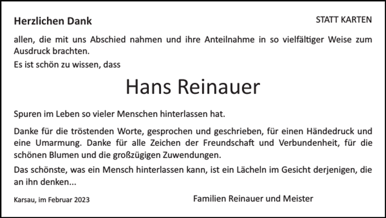 <p>Herzlichen Dank</p><p>STATT KARTEN</p><p>allen, die mit uns Abschied nahmen und ihre Anteilnahme in so vielfältiger Weise zum<br />Ausdruck brachten.<br />Es ist schön zu wissen, dass</p><p>Hans Reinauer<br />Spuren im Leben so vieler Menschen hinterlassen hat.<br />Danke für die tröstenden Worte, gesprochen und geschrieben, für einen Händedruck und<br />eine Umarmung. Danke für alle Zeichen der Freundschaft und Verbundenheit, für die<br />schönen Blumen und die großzügigen Zuwendungen.<br />Das schönste, was ein Mensch hinterlassen kann, ist ein Lächeln im Gesicht derjenigen, die<br />an ihn denken...<br />Karsau, im Februar 2023</p><p>Familien Reinauer und Meister</p>
