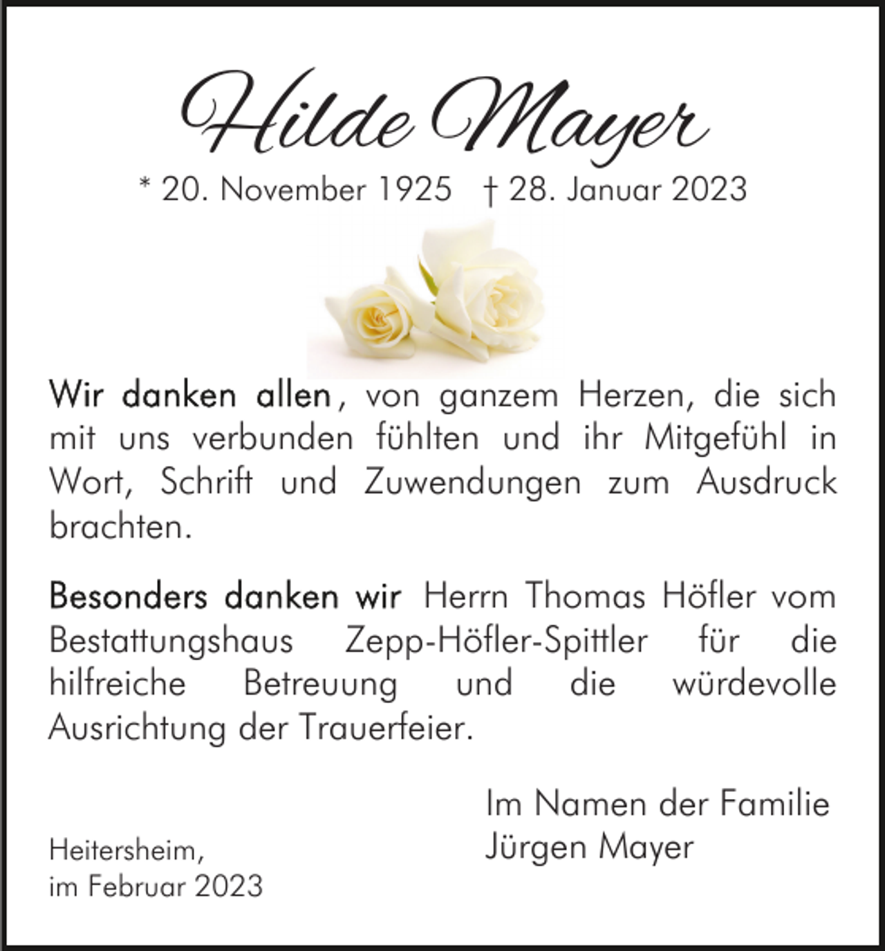 <p>Hilde Mayer</p><p>* 20. November 1925 † 28. Januar 2023</p><p>, von ganzem Herzen, die sich<br />mit uns verbunden fühlten und ihr Mitgefühl in<br />Wort, Schrift und Zuwendungen zum Ausdruck<br />brachten.<br />Herrn Thomas Höfler vom<br />Bestattungshaus Zepp-Höfler-Spittler für die<br />hilfreiche<br />Betreuung<br />und<br />die<br />würdevolle<br />Ausrichtung der Trauerfeier.<br />Heitersheim,<br />im Februar 2023</p><p>Im Namen der Familie<br />Jürgen Mayer</p>