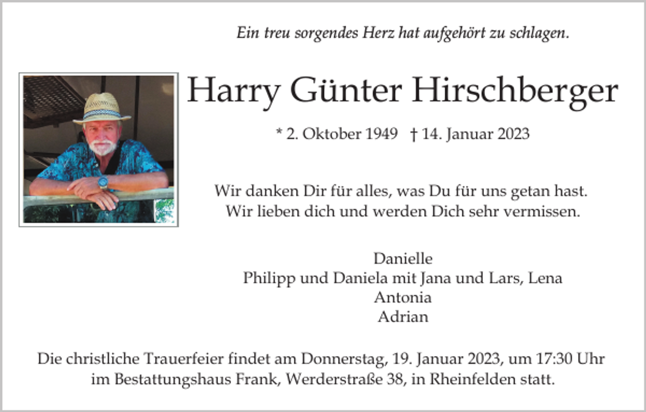 <p>Ein treu sorgendes Herz hat aufgehört zu schlagen.</p><p>Harry Günter Hirschberger<br />* 2. Oktober 1949 † 14. Januar 2023</p><p>Wir danken Dir für alles, was Du für uns getan hast.<br />Wir lieben dich und werden Dich sehr vermissen.<br />Danielle<br />Philipp und Daniela mit Jana und Lars, Lena<br />Antonia<br />Antonia<br />und Adrian<br />Adrian<br />Die christliche Trauerfeier findet am Donnerstag, 19. Januar 2023, um 17:30 Uhr<br />im Bestattungshaus Frank, Werderstraße 38, in Rheinfelden statt.</p>