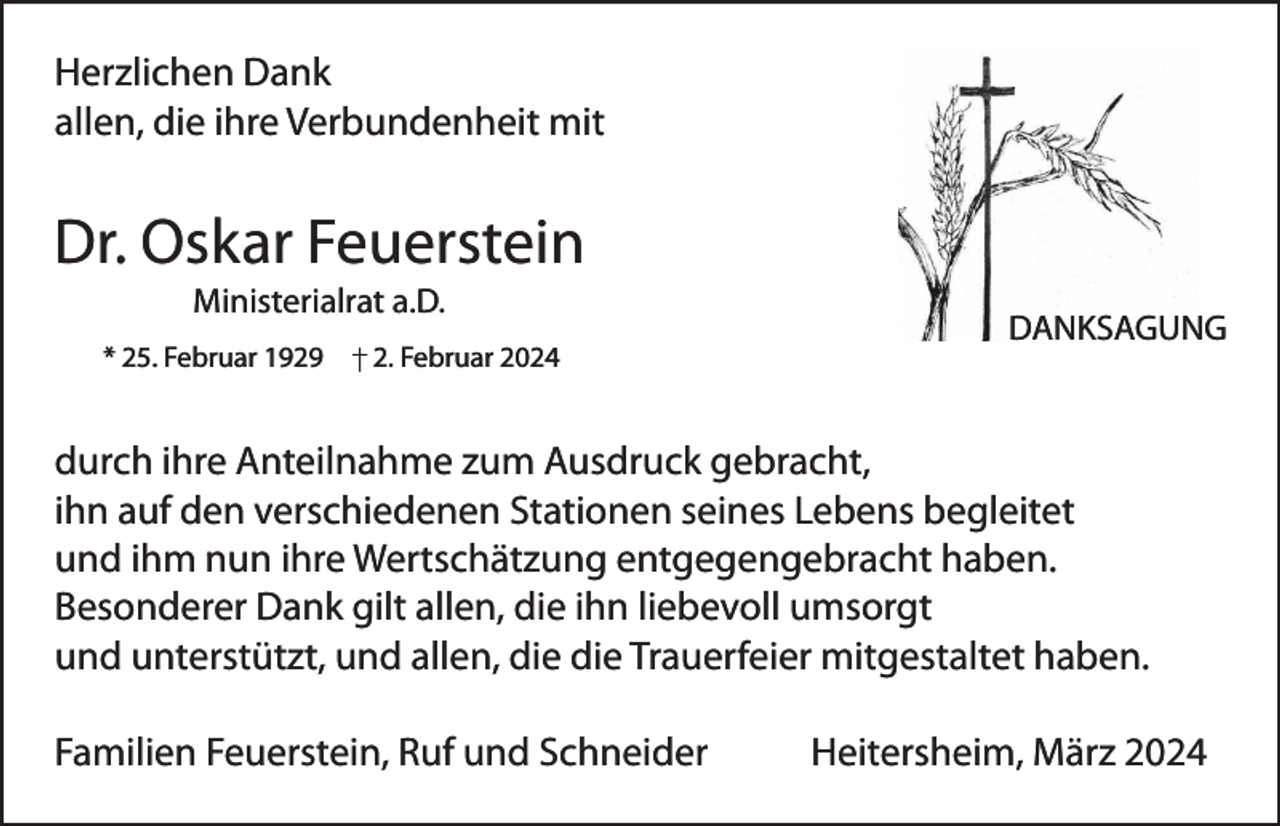 <p>Herzlichen Dank<br />allen, die ihre Verbundenheit mit</p><p>Dr. Oskar Feuerstein<br />Ministerialrat a.D.<br />* 25. Februar 1929</p><p>2. Februar 2024</p><p>DANKSAGUNG</p><p>durch ihre Anteilnahme zum Ausdruck gebracht,<br />ihn auf den verschiedenen Stationen seines Lebens begleitet<br />und ihm nun ihre Wertschätzung entgegengebracht haben.<br />Besonderer Dank gilt allen, die ihn liebevoll umsorgt<br />und unterstützt, und allen, die die Trauerfeier mitgestaltet haben.<br />Familien Feuerstein, Ruf und Schneider</p><p>Heitersheim, März 2024</p>