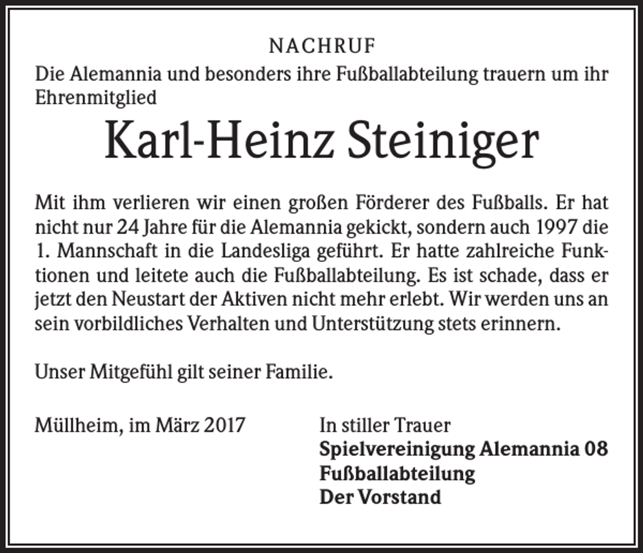 <p>NACHR U F<br />Die Alemannia und besonders ihre Fußballabteilung trauern um ihr<br />Ehrenmitglied</p><p>Karl-Heinz Steiniger<br />Mit ihm verlieren wir einen großen Förderer des Fußballs. Er hat<br />nicht nur 24 Jahre für die Alemannia gekickt, sondern auch 1997 die<br />1. Mannschaft in die Landesliga geführt. Er hatte zahlreiche Funktionen und leitete auch die Fußballabteilung. Es ist schade, dass er<br />jetzt den Neustart der Aktiven nicht mehr erlebt. Wir werden uns an<br />sein vorbildliches Verhalten und Unterstützung stets erinnern.<br />Unser Mitgefühl gilt seiner Familie.<br />Müllheim, im März 2017</p><p>In stiller Trauer<br />Spielvereinigung Alemannia 08<br />Fußballabteilung<br />Der Vorstand</p>