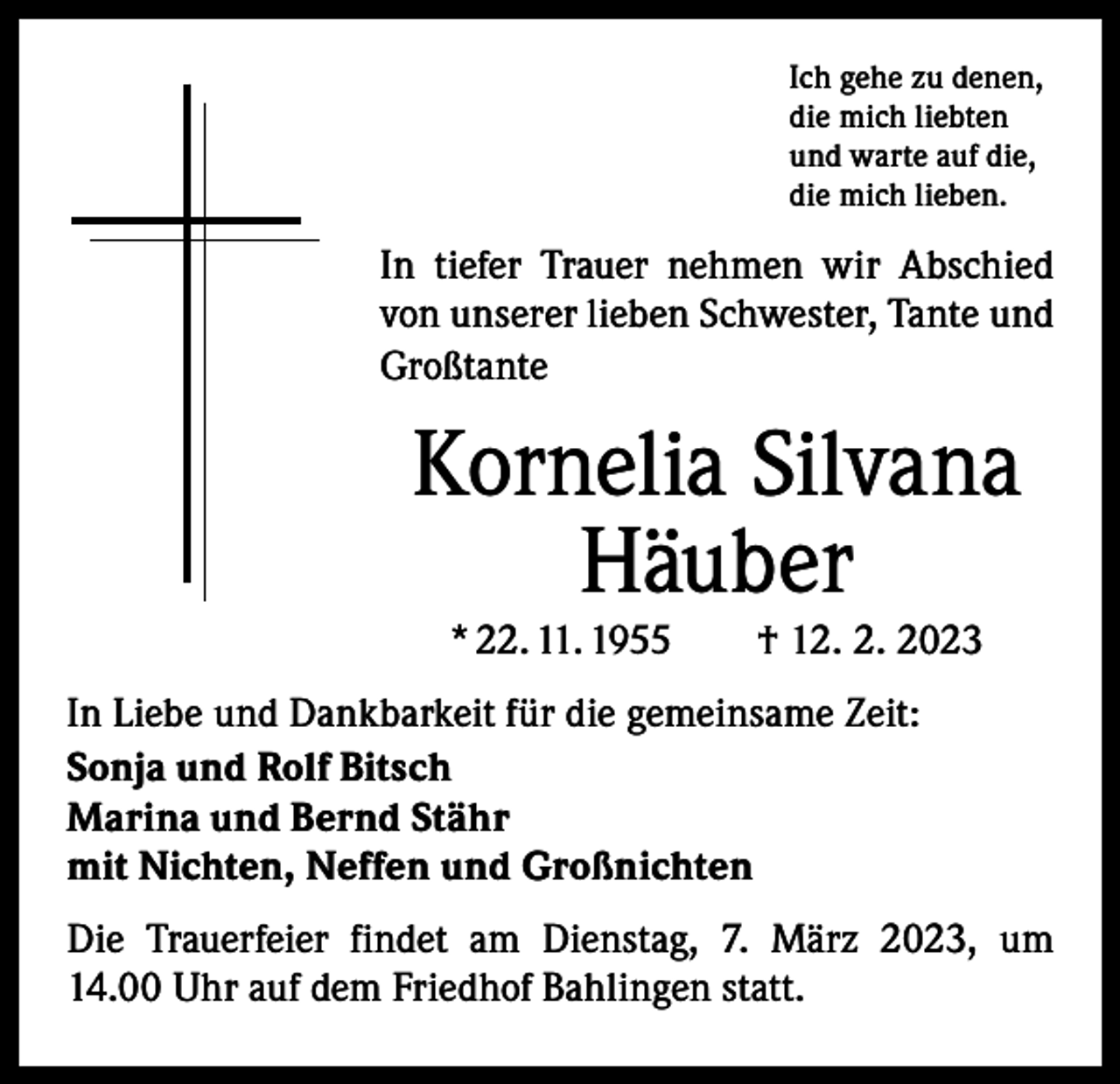 <p>Ich gehe zu denen,<br />die mich liebten<br />und warte auf die,<br />die mich lieben.</p><p>In tiefer Trauer nehmen wir Abschied<br />von unserer lieben Schwester, Tante und<br />Großtante</p><p>Kornelia Silvana<br />Häuber<br />* 22. 11. 1955 † 12. 2. 2023</p><p>In Liebe und Dankbarkeit für die gemeinsame Zeit:<br />Sonja und Rolf Bitsch<br />Marina und Bernd Stähr<br />mit Nichten, Neffen und Großnichten<br />Die Trauerfeier findet am Dienstag, 7. März 2023, um<br />14.00 Uhr auf dem Friedhof Bahlingen statt.</p>