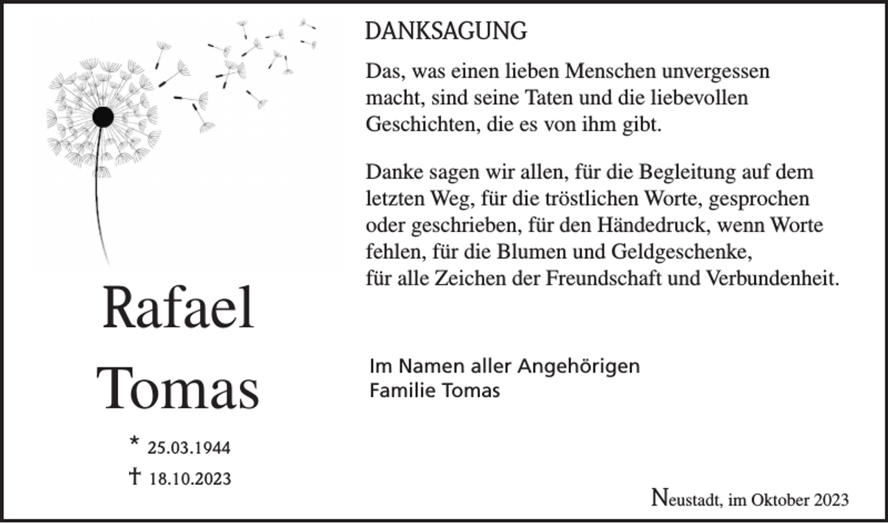 <p>DANKSAGUNG<br />Das, was einen lieben Menschen unvergessen<br />macht, sind seine Taten und die liebevollen<br />Geschichten, die es von ihm gibt.</p><p>Rafael<br />Tomas<br />* 25.03.1944<br />† 18.10.2023</p><p>Danke sagen wir allen, für die Begleitung auf dem<br />letzten Weg, für die tröstlichen Worte, gesprochen<br />oder geschrieben, für den Händedruck, wenn Worte<br />fehlen, für die Blumen und Geldgeschenke,<br />für alle Zeichen der Freundschaft und Verbundenheit.</p><p>Im Namen aller Angehörigen<br />Familie Tomas</p><p>Neustadt, im Oktober 2023</p>