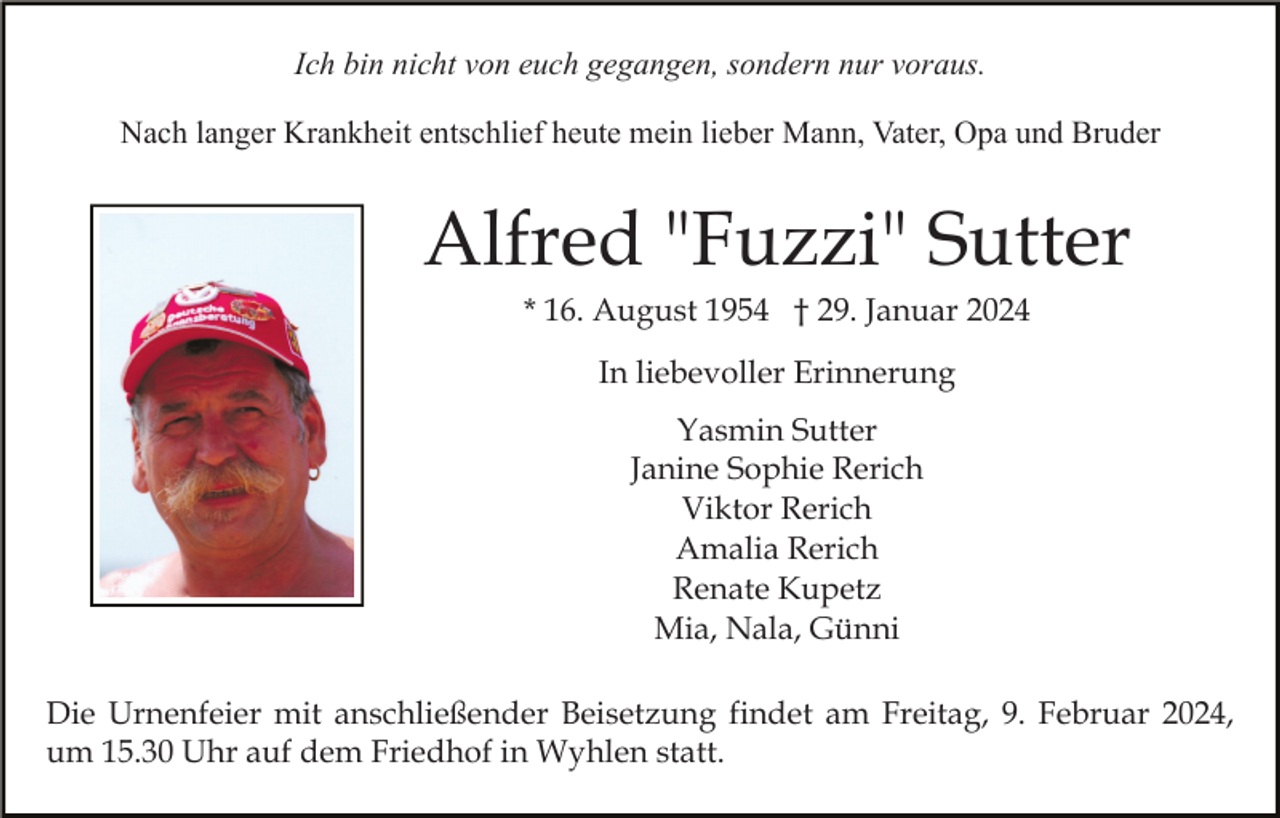 <p>Ich bin nicht von euch gegangen, sondern nur voraus.<br />Nach langer Krankheit entschlief heute mein lieber Mann, Vater, Opa und Bruder</p><p>Alfred "Fuzzi" Sutter<br />* 16. August 1954 † 29. Januar 2024<br />In liebevoller Erinnerung<br />Yasmin Sutter<br />Janine Sophie Rerich<br />Viktor Rerich<br />Amalia Rerich<br />Renate Kupetz<br />Mia, Nala, Günni<br />Die Urnenfeier mit anschließender Beisetzung findet am Freitag, 9. Februar 2024,<br />um 15.30 Uhr auf dem Friedhof in Wyhlen statt.</p>
