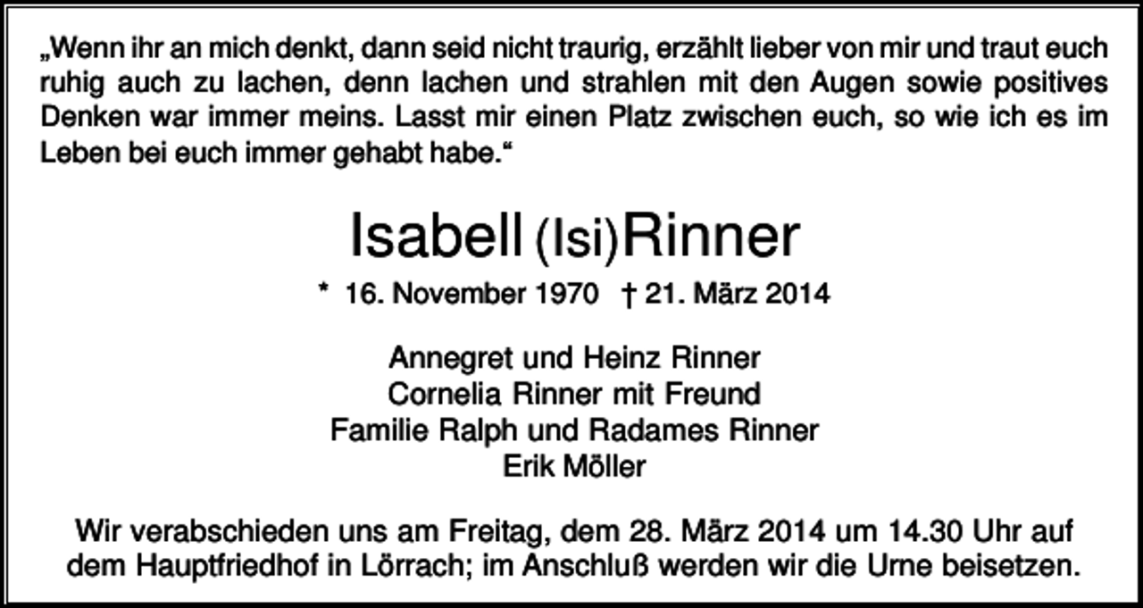 <p>„Wenn ihr an mich denkt, dann seid nicht traurig, erzählt lieber von mir und traut euch<br />ruhig auch zu lachen, denn lachen und strahlen mit den Augen sowie positives<br />Denken war immer meins. Lasst mir einen Platz zwischen euch, so wie ich es im<br />Leben bei euch immer gehabt habe.“</p><p>Isabell (Isi)Rinner<br />* 16. November 1970 † 21. März 2014</p><p>Annegret und Heinz Rinner<br />Cornelia Rinner mit Freund<br />Familie Ralph und Radames Rinner<br />Erik Möller<br />Wir verabschieden uns am Freitag, dem 28. März 2014 um 14.30 Uhr auf<br />dem Hauptfriedhof in Lörrach; im Anschluß werden wir die Urne beisetzen.</p>