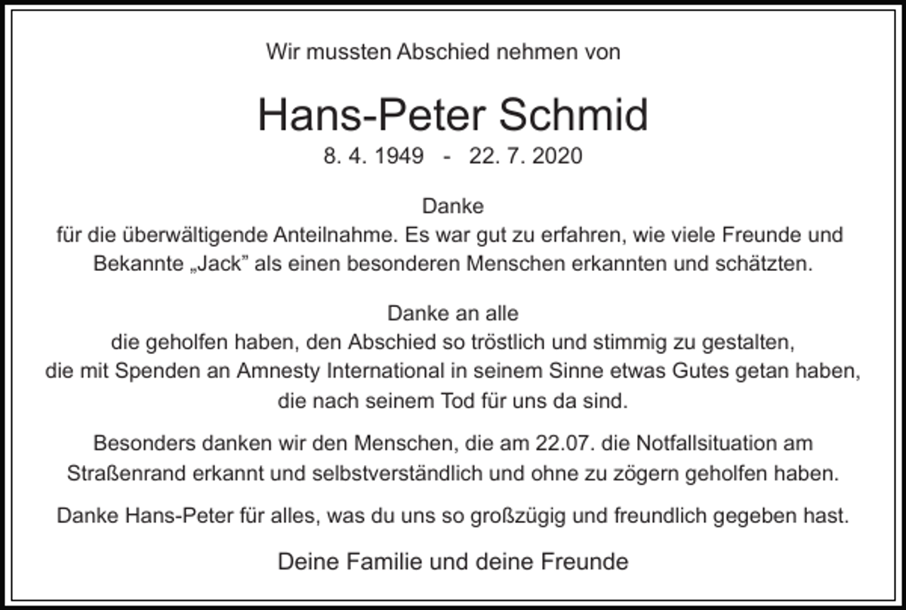 <p>Wir mussten Abschied nehmen von</p><p>Hans-Peter Schmid<br />8. 4. 1949 - 22. 7. 2020<br />Danke<br />für die überwältigende Anteilnahme. Es war gut zu erfahren, wie viele Freunde und<br />Bekannte „Jack” als einen besonderen Menschen erkannten und schätzten.<br />Danke an alle<br />die geholfen haben, den Abschied so tröstlich und stimmig zu gestalten,<br />die mit Spenden an Amnesty International in seinem Sinne etwas Gutes getan haben,<br />die nach seinem Tod für uns da sind.<br />Besonders danken wir den Menschen, die am 22.07. die Notfallsituation am<br />Straßenrand erkannt und selbstverständlich und ohne zu zögern geholfen haben.<br />Danke Hans-Peter für alles, was du uns so großzügig und freundlich gegeben hast.</p><p>Deine Familie und deine Freunde</p>