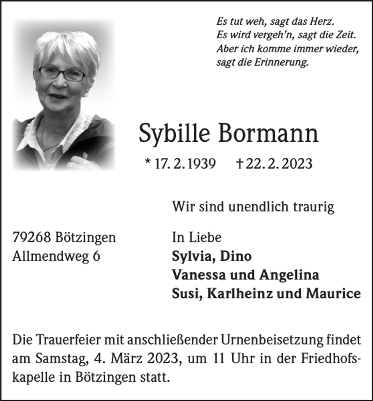 <p>Es tut weh, sagt das Herz.<br />Es wird vergeh’n, sagt die Zeit.<br />Aber ich komme immer wieder,<br />sagt die Erinnerung.</p><p>Sybille Bormann<br />* 17. 2.1939</p><p>† 22. 2. 2023</p><p>Wir sind unendlich traurig</p><p>79268 Bötzingen In Liebe<br />Allmendweg 6<br />Sylvia, Dino</p><p>Vanessa und Angelina</p><p>Susi, Karlheinz und Maurice<br />Die Trauerfeier mit anschließender Urnenbeisetzung findet<br />am Samstag, 4. März 2023, um 11 Uhr in der Friedhofskapelle in Bötzingen statt.</p>