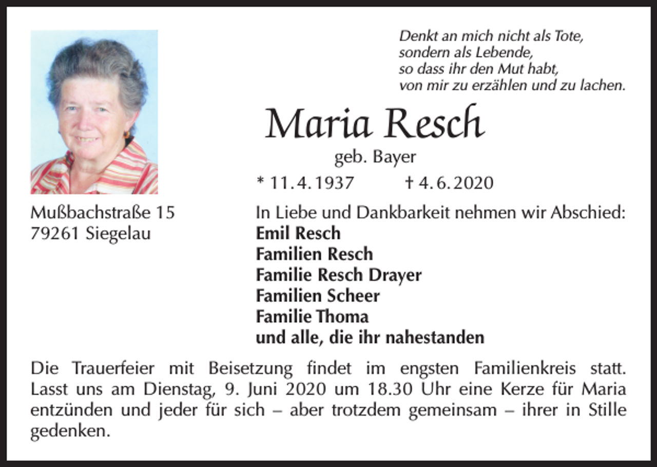 <p>Denkt an mich nicht als Tote,<br />sondern als Lebende,<br />so dass ihr den Mut habt,<br />von mir zu erzählen und zu lachen.</p><p>Maria Resch</p><p>geb. Bayer<br />* 11. 4. 1937<br />† 4. 6. 2020<br />Mußbachstraße 15<br />79261 Siegelau</p><p>In Liebe und Dankbarkeit nehmen wir Abschied:<br />Emil Resch<br />Familien Resch<br />Familie Resch Drayer<br />Familien Scheer<br />Familie Thoma<br />und alle, die ihr nahestanden</p><p>Die Trauerfeier mit Beisetzung findet im engsten Familienkreis statt.<br />Lasst uns am Dienstag, 9. Juni 2020 um 18.30 Uhr eine Kerze für Maria<br />entzünden und jeder für sich – aber trotzdem gemeinsam – ihrer in Stille<br />gedenken.</p>