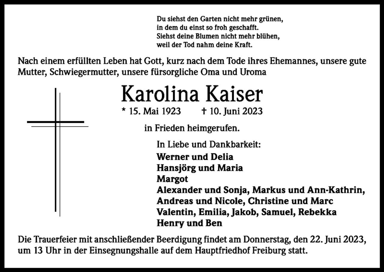 <p>Du siehst den Garten nicht mehr grünen,<br />in dem du einst so froh geschafft.<br />Siehst deine Blumen nicht mehr blühen,<br />weil der Tod nahm deine Kraft.</p><p>Nach einem erfüllten Leben hat Gott, kurz nach dem Tode ihres Ehemannes, unsere gute<br />Mutter, Schwiegermutter, unsere fürsorgliche Oma und Uroma</p><p>Karolina Kaiser<br />* 15. Mai 1923 † 10. Juni 2023<br />in Frieden heimgerufen.<br />In Liebe und Dankbarkeit:<br />Werner und Delia<br />Hansjörg und Maria<br />Margot<br />Alexander und Sonja, Markus und Ann-Kathrin,<br />Andreas und Nicole, Christine und Marc<br />Valentin, Emilia, Jakob, Samuel, Rebekka<br />Henry und Ben<br />Die Trauerfeier mit anschließender Beerdigung findet am Donnerstag, den 22. Juni 2023,<br />um 13 Uhr in der Einsegnungshalle auf dem Hauptfriedhof Freiburg statt.</p>