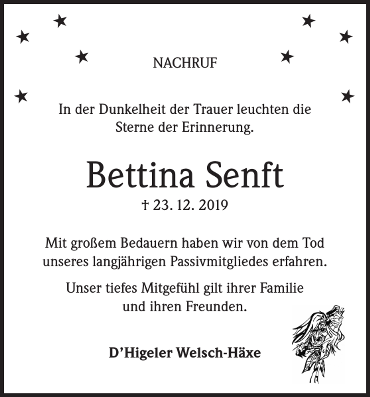 <p>★</p><p>★</p><p>★<br />★</p><p>★</p><p>NACHRUF</p><p>In der Dunkelheit der Trauer leuchten die<br />Sterne der Erinnerung.</p><p>Bettina Senft<br />† 23. 12. 2019</p><p>Mit großem Bedauern haben wir von dem Tod<br />unseres langjährigen Passivmitgliedes erfahren.<br />Unser tiefes Mitgefühl gilt ihrer Familie<br />und ihren Freunden.<br />D’Higeler Welsch-Häxe</p><p>★</p><p>★<br />★</p>