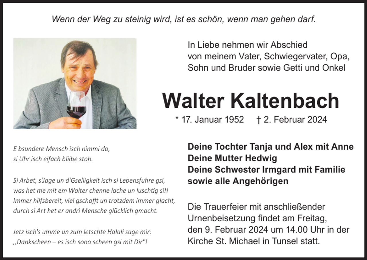 <p>Wenn der Weg zu steinig wird, ist es schön, wenn man gehen darf.<br />In Liebe nehmen wir Abschied<br />von meinem Vater, Schwiegervater, Opa,<br />Sohn und Bruder sowie Getti und Onkel</p><p>Walter Kaltenbach<br />* 17. Januar 1952</p><p>E bsundere Mensch isch nimmi do,<br />si Uhr isch eifach bliibe stoh.<br />Si Arbet, s'Jage un d'Gselligkeit isch si Lebensfuhre gsi,<br />was het me mit em Walter chenne lache un luschtig si!!<br />Immer hilfsbereit, viel gschafft un trotzdem immer glacht,<br />durch si Art het er andri Mensche glücklich gmacht.<br />Jetz isch's umme un zum letschte Halali sage mir:<br />,,Dankscheen – es isch sooo scheen gsi mit Dir"!</p><p>† 2. Februar 2024</p><p>Deine Tochter Tanja und Alex mit Anne<br />Deine Mutter Hedwig<br />Deine Schwester Irmgard mit Familie<br />sowie alle Angehörigen<br />Die Trauerfeier mit anschließender<br />Urnenbeisetzung findet am Freitag,<br />den 9. Februar 2024 um 14.00 Uhr in der<br />Kirche St. Michael in Tunsel statt.</p>