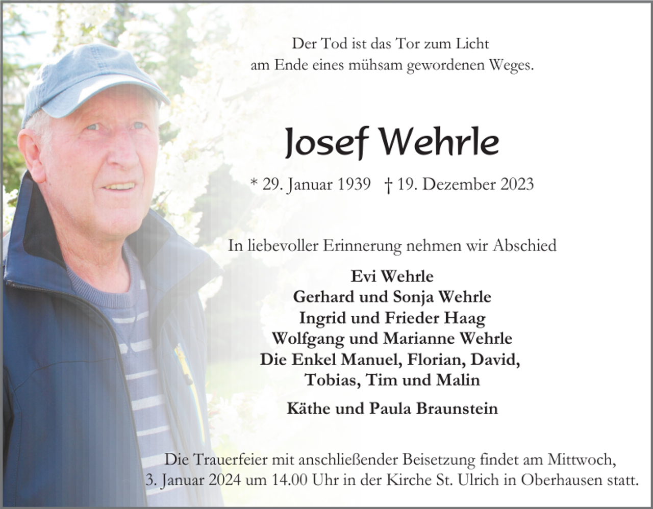 <p>Der Tod ist das Tor zum Licht<br />am Ende eines mühsam gewordenen Weges.</p><p>Josef Wehrle<br />* 29. Januar 1939 † 19. Dezember 2023<br />In liebevoller Erinnerung nehmen wir Abschied<br />Evi Wehrle<br />Gerhard und Sonja Wehrle<br />Ingrid und Frieder Haag<br />Wolfgang und Marianne Wehrle<br />Die Enkel Manuel, Florian, David,<br />Tobias, Tim und Malin<br />Käthe und Paula Braunstein<br />Die Trauerfeier mit anschließender Beisetzung findet am Mittwoch,<br />3. Januar 2024 um 14.00 Uhr in der Kirche St. Ulrich in Oberhausen statt.</p>