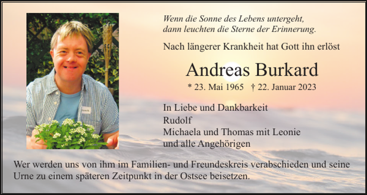 <p>Wenn die Sonne des Lebens untergeht,<br />dann leuchten die Sterne der Erinnerung.</p><p>Nach längerer Krankheit hat Gott ihn erlöst</p><p>Andreas Burkard<br />* 23. Mai 1965 † 22. Januar 2023</p><p>In Liebe und Dankbarkeit<br />Rudolf<br />Michaela und Thomas mit Leonie<br />und alle Angehörigen<br />Wer werden uns von ihm im Familien- und Freundeskreis verabschieden und seine<br />Urne zu einem späteren Zeitpunkt in der Ostsee beisetzen.</p>