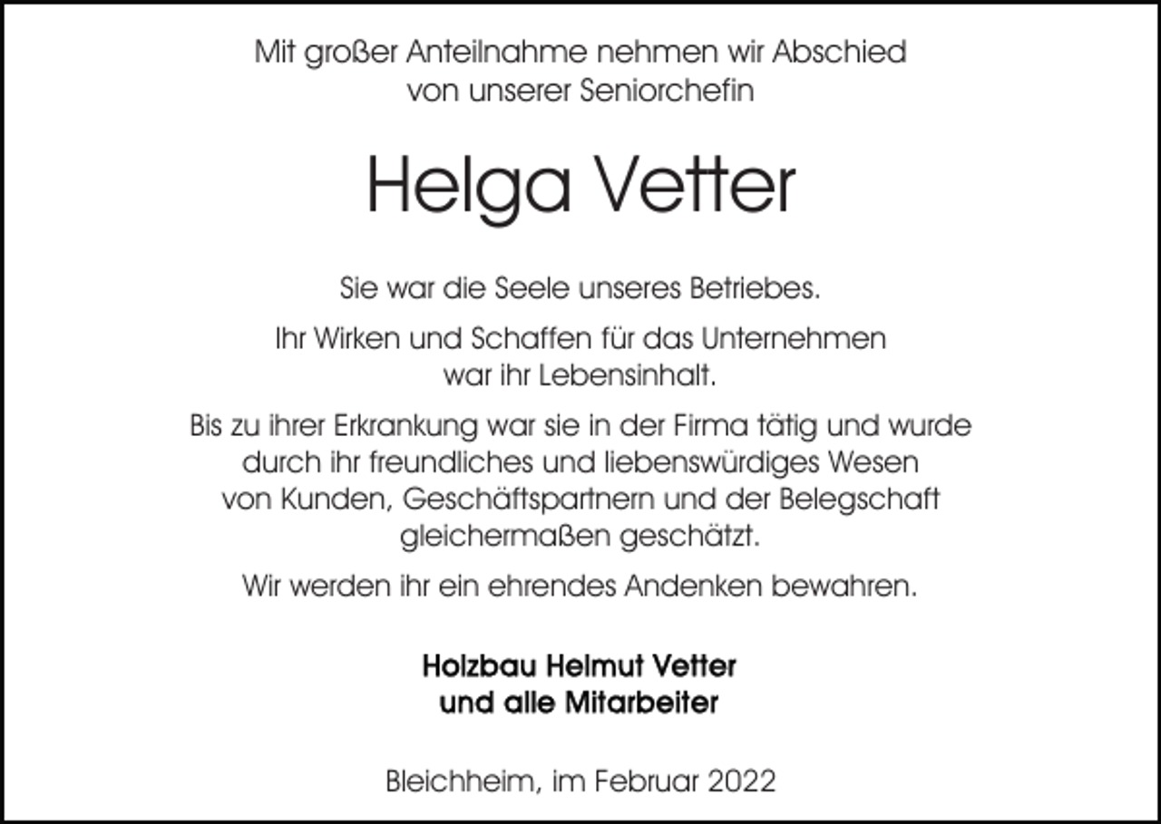 <p>Mit großer Anteilnahme nehmen wir Abschied<br />von unserer Seniorchefin</p><p>Helga Vetter<br />Sie war die Seele unseres Betriebes.<br />Ihr Wirken und Schaffen für das Unternehmen<br />war ihr Lebensinhalt.<br />Bis zu ihrer Erkrankung war sie in der Firma tätig und wurde<br />durch ihr freundliches und liebenswürdiges Wesen<br />von Kunden, Geschäftspartnern und der Belegschaft<br />gleichermaßen geschätzt.<br />Wir werden ihr ein ehrendes Andenken bewahren.</p><p>Bleichheim, im Februar 2022</p>