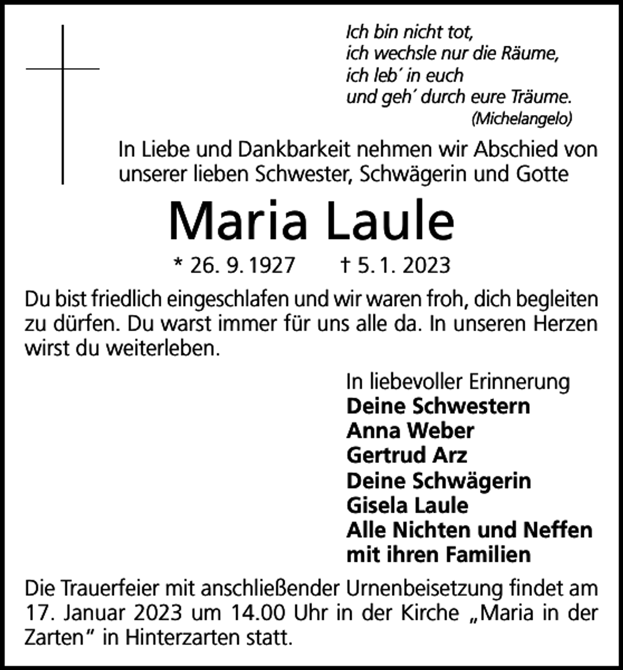 <p>Ich bin nicht tot,<br />ich wechsle nur die Räume,<br />ich leb´ in euch<br />und geh´ durch eure Träume.<br />(Michelangelo)</p><p>In Liebe und Dankbarkeit nehmen wir Abschied von<br />unserer lieben Schwester, Schwägerin und Gotte</p><p>Maria Laule</p><p>* 26. 9. 1927 † 5. 1. 2023<br />Du bist friedlich eingeschlafen und wir waren froh, dich begleiten<br />zu dürfen. Du warst immer für uns alle da. In unseren Herzen<br />wirst du weiterleben.<br />In liebevoller Erinnerung<br />Deine Schwestern<br />Anna Weber<br />Gertrud Arz<br />Deine Schwägerin<br />Gisela Laule<br />Alle Nichten und Neffen<br />mit ihren Familien<br />Die Trauerfeier mit anschließender Urnenbeisetzung findet am<br />17. Januar 2023 um 14.00 Uhr in der Kirche „Maria in der<br />Zarten“ in Hinterzarten statt.</p>