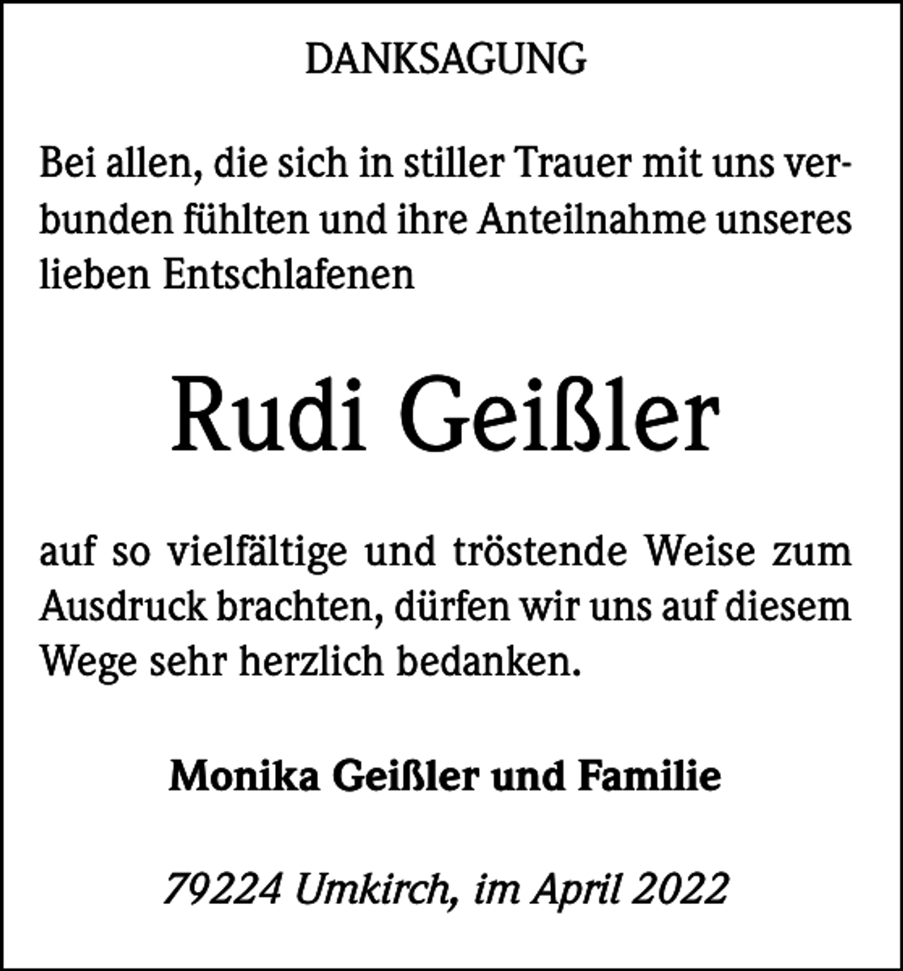 <p>DANKSAGUNG<br />Bei allen, die sich in stiller Trauer mit uns verbunden fühlten und ihre Anteilnahme unseres<br />lieben Entschlafenen</p><p>Rudi Geißler<br />auf so vielfältige und tröstende Weise zum<br />Ausdruck brachten, dürfen wir uns auf diesem<br />Wege sehr herzlich bedanken.<br />Monika Geißler und Familie<br />79224 Umkirch, im April 2022</p>