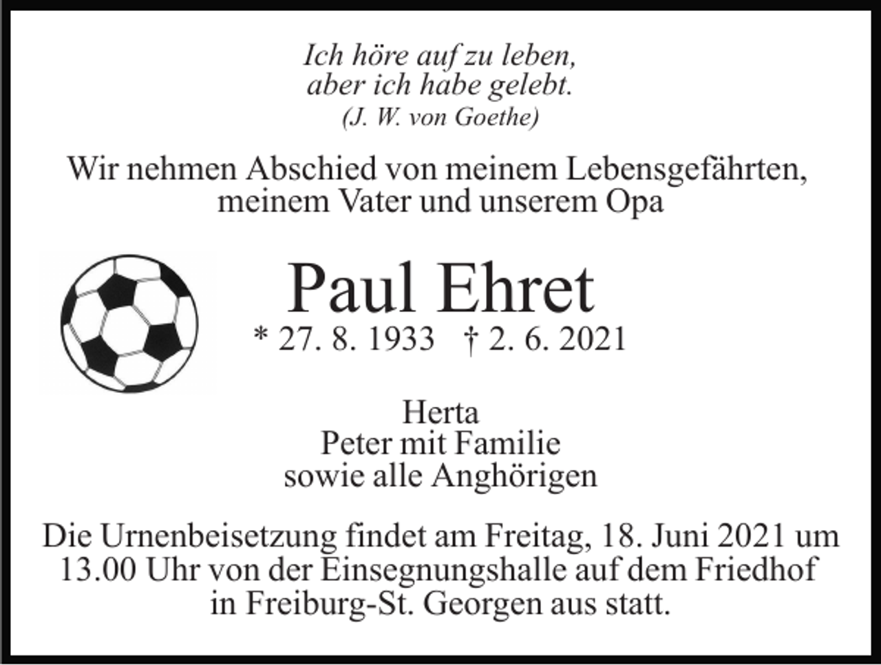 <p>Ich höre auf zu leben,<br />aber ich habe gelebt.<br />(J. W. von Goethe)</p><p>Wir nehmen Abschied von meinem Lebensgefährten,<br />meinem Vater und unserem Opa</p><p>Paul Ehret</p><p>* 27. 8. 1933 † 2. 6. 2021<br />Herta<br />Peter mit Familie<br />sowie alle Anghörigen<br />Die Urnenbeisetzung findet am Freitag, 18. Juni 2021 um<br />13.00 Uhr von der Einsegnungshalle auf dem Friedhof<br />in Freiburg-St. Georgen aus statt.</p>