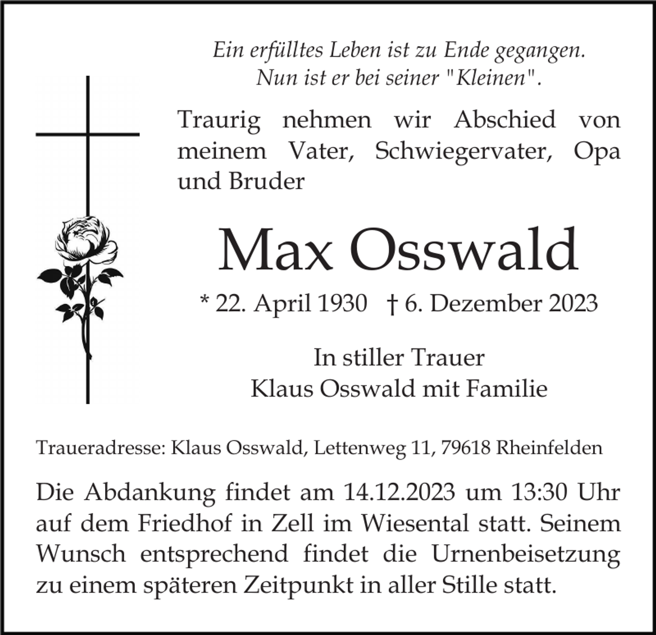 <p>Ein erfülltes Leben ist zu Ende gegangen.<br />Nun ist er bei seiner "Kleinen".</p><p>Traurig nehmen wir Abschied von<br />meinem Vater, Schwiegervater, Opa<br />und Bruder</p><p>Max Osswald<br />* 22. April 1930 † 6. Dezember 2023<br />In stiller Trauer<br />Klaus Osswald mit Familie<br />Traueradresse: Klaus Osswald, Lettenweg 11, 79618 Rheinfelden</p><p>Die Abdankung findet am 14.12.2023 um 13:30 Uhr<br />auf dem Friedhof in Zell im Wiesental statt. Seinem<br />Wunsch entsprechend findet die Urnenbeisetzung<br />zu einem späteren Zeitpunkt in aller Stille statt.</p>
