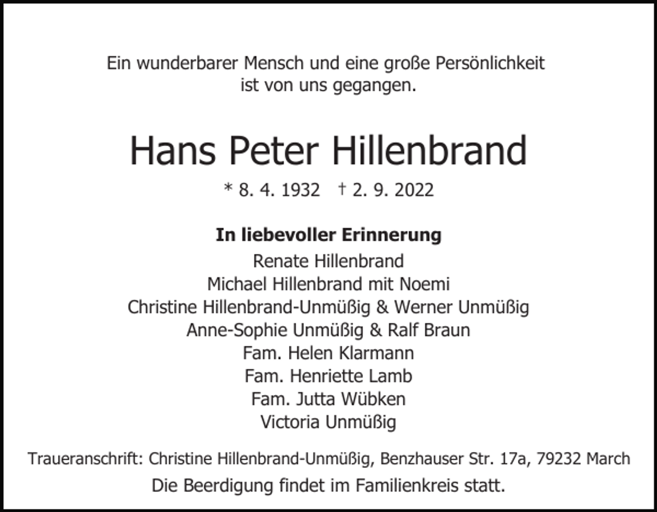 <p>Ein wunderbarer Mensch und eine große Persönlichkeit<br />ist von uns gegangen.</p><p>Hans Peter Hillenbrand<br />* 8. 4. 1932 † 2. 9. 2022<br />In liebevoller Erinnerung<br />Renate Hillenbrand<br />Michael Hillenbrand mit Noemi<br />Christine Hillenbrand-Unmüßig &amp; Werner Unmüßig<br />Anne-Sophie Unmüßig &amp; Ralf Braun<br />Fam. Helen Klarmann<br />Fam. Henriette Lamb<br />Fam. Jutta Wübken<br />Victoria Unmüßig<br />Traueranschrift: Christine Hillenbrand-Unmüßig, Benzhauser Str. 17a, 79232 March</p><p>Die Beerdigung findet im Familienkreis statt.</p>