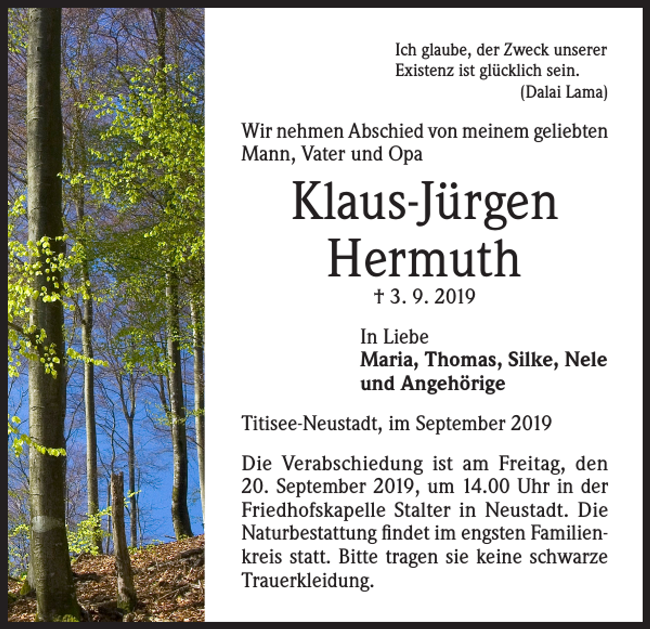 <p>Ich glaube, der Zweck unserer<br />Existenz ist glücklich sein.</p><p>(Dalai Lama)</p><p>Wir nehmen Abschied von meinem geliebten<br />Mann, Vater und Opa</p><p>Klaus-Jürgen<br />Hermuth<br />† 3. 9. 2019</p><p>In Liebe<br />Maria, Thomas, Silke, Nele<br />und Angehörige<br />Titisee-Neustadt, im September 2019<br />Die Verabschiedung ist am Freitag, den<br />20. September 2019, um 14.00 Uhr in der<br />Friedhofskapelle Stalter in Neustadt. Die<br />Naturbestattung findet im engsten Familienkreis statt. Bitte tragen sie keine schwarze<br />Trauerkleidung.</p>