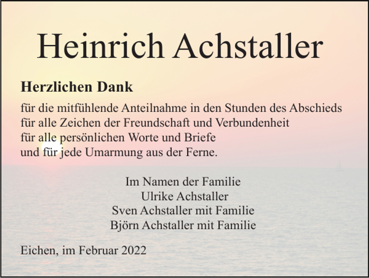 <p>Heinrich Achstaller<br />Herzlichen Dank<br />für die mitfühlende Anteilnahme in den Stunden des Abschieds<br />für alle Zeichen der Freundschaft und Verbundenheit<br />für alle persönlichen Worte und Briefe<br />und für jede Umarmung aus der Ferne.<br />Im Namen der Familie<br />Ulrike Achstaller<br />Sven Achstaller mit Familie<br />Björn Achstaller mit Familie<br />Eichen, im Februar 2022</p>
