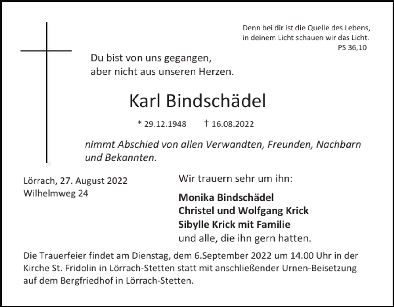<p>Denn bei dir ist die Quelle des Lebens,<br />in deinem Licht schauen wir das Licht.<br />PS 36,10</p><p>Du bist von uns gegangen,<br />aber nicht aus unseren Herzen.</p><p>Karl Bindschädel<br />* 29.12.1948</p><p>✝16.08.2022</p><p>nimmt Abschied von allen Verwandten, Freunden, Nachbarn<br />und Bekannten.<br />Lörrach, 27. August 2022<br />Wilhelmweg 24</p><p>Wir trauern sehr um ihn:<br />Monika Bindschädel<br />Christel und Wolfgang Krick<br />Sibylle Krick mit Familie<br />und alle, die ihn gern hatten.</p><p>Die Trauerfeier findet am Dienstag, dem 6.September 2022 um 14.00 Uhr in der<br />Kirche St. Fridolin in Lörrach-Stetten statt mit anschließender Urnen-Beisetzung<br />auf dem Bergfriedhof in Lörrach-Stetten.</p>