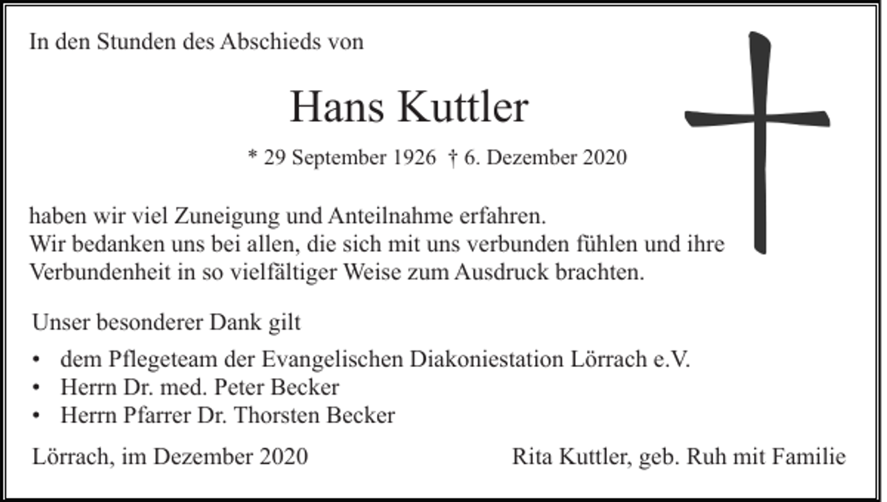<p>In den Stunden des Abschieds von</p><p>Hans Kuttler<br />* 29 September 1926 † 6. Dezember 2020</p><p>haben wir viel Zuneigung und Anteilnahme erfahren.<br />Wir bedanken uns bei allen, die sich mit uns verbunden fühlen und ihre<br />Verbundenheit in so vielfältiger Weise zum Ausdruck brachten.<br />Unser besonderer Dank gilt<br />• dem Pflegeteam der Evangelischen Diakoniestation Lörrach e.V.<br />• Herrn Dr. med. Peter Becker<br />• Herrn Pfarrer Dr. Thorsten Becker<br />Lörrach, im Dezember 2020</p><p>Rita Kuttler, geb. Ruh mit Familie</p>