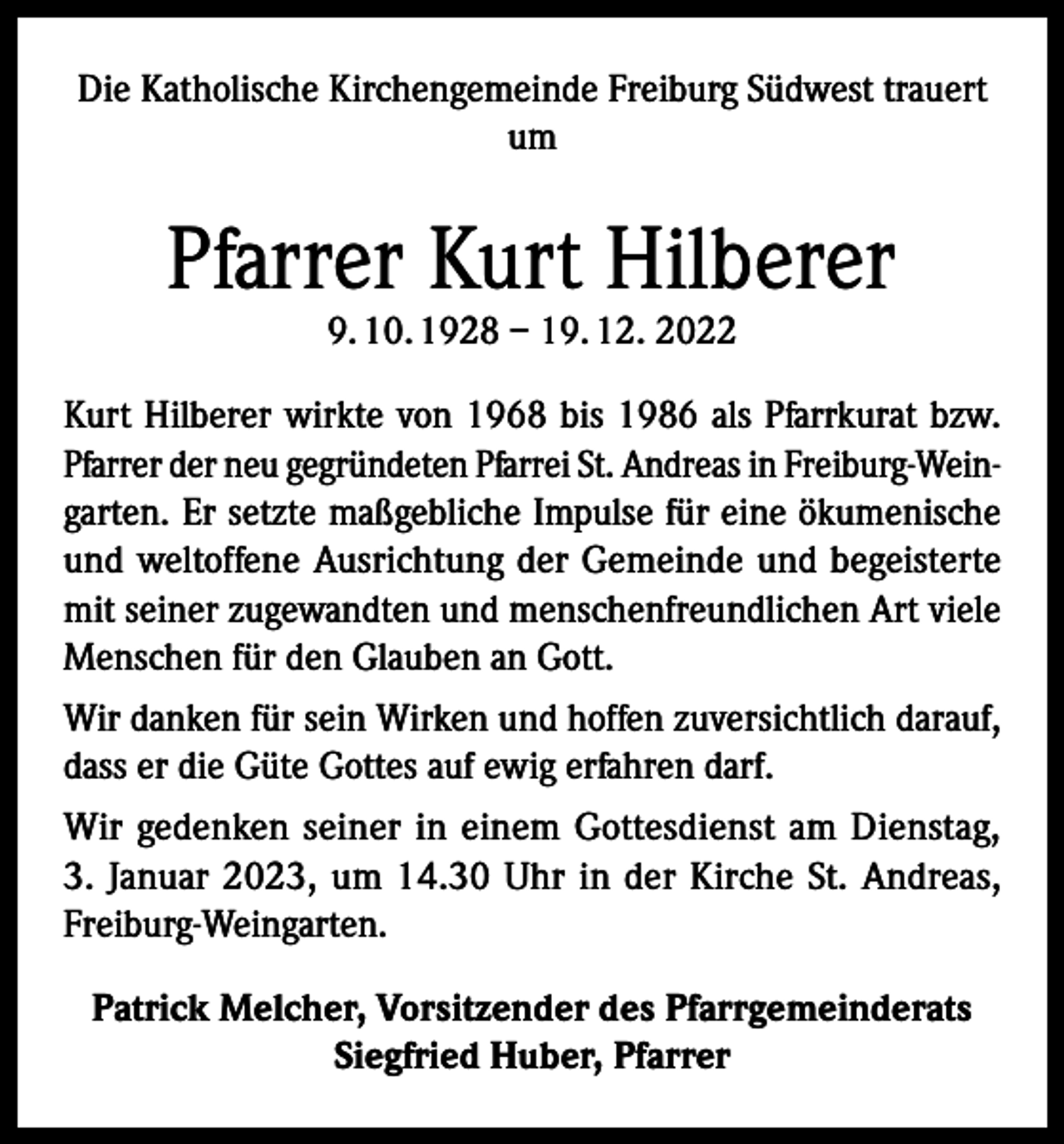<p>Die Katholische Kirchengemeinde Freiburg Südwest trauert<br />um</p><p>Pfarrer Kurt Hilberer<br />9. 10. 1928 – 19. 12. 2022</p><p>Kurt Hilberer wirkte von 1968 bis 1986 als Pfarrkurat bzw.<br />Pfarrer der neu gegründeten Pfarrei St. Andreas in Freiburg-Weingarten. Er setzte maßgebliche Impulse für eine ökumenische<br />und weltoffene Ausrichtung der Gemeinde und begeisterte<br />mit seiner zugewandten und menschenfreundlichen Art viele<br />Menschen für den Glauben an Gott.<br />Wir danken für sein Wirken und hoffen zuversichtlich darauf,<br />dass er die Güte Gottes auf ewig erfahren darf.<br />Wir gedenken seiner in einem Gottesdienst am Dienstag,<br />3. Januar 2023, um 14.30 Uhr in der Kirche St. Andreas,<br />Freiburg-Weingarten.<br />Patrick Melcher, Vorsitzender des Pfarrgemeinderats<br />Siegfried Huber, Pfarrer</p>