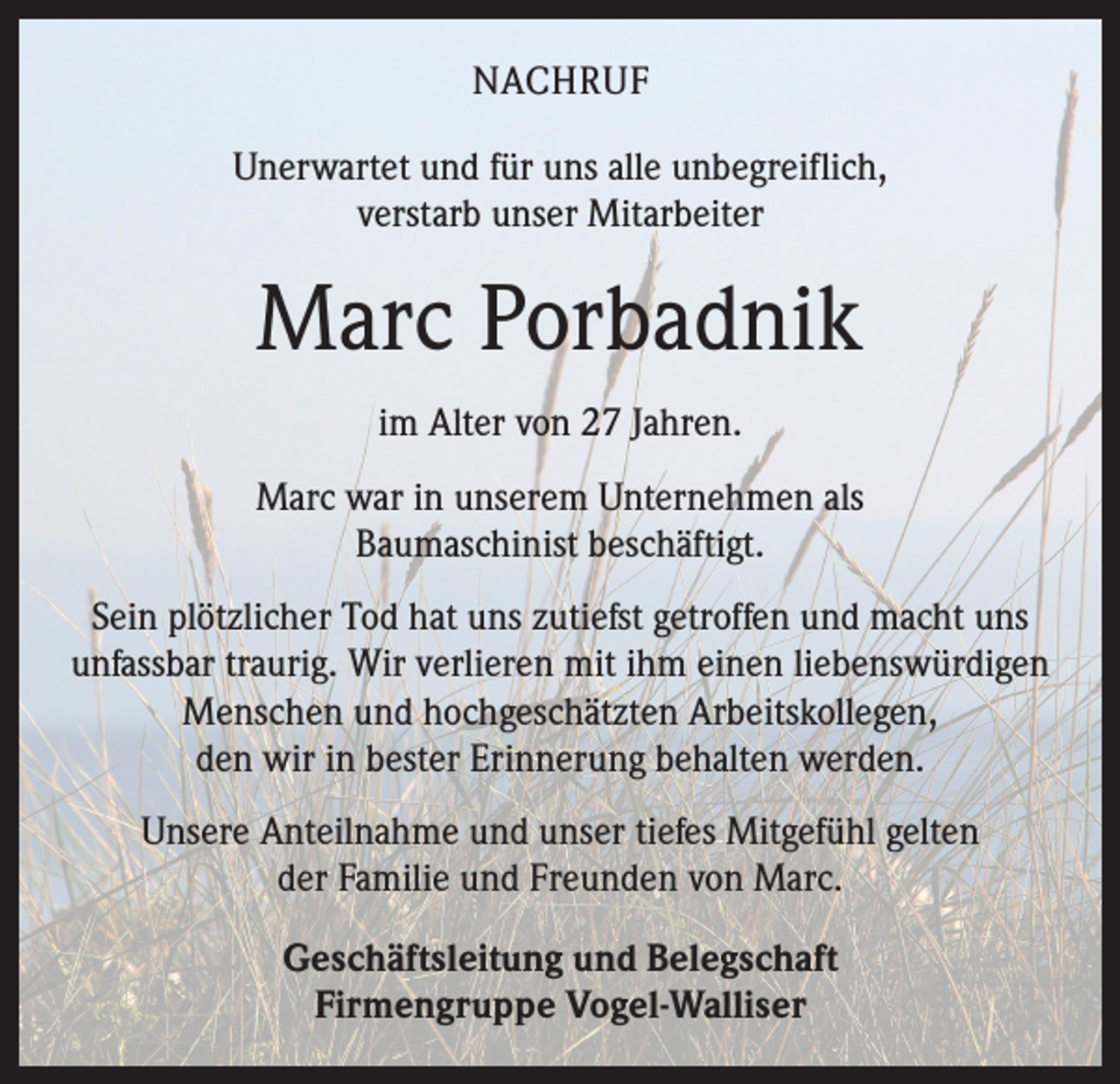 <p>NACHRUF<br />Unerwartet und für uns alle unbegreiflich,<br />verstarb unser Mitarbeiter</p><p>Marc Porbadnik<br />im Alter von 27 Jahren.<br />Marc war in unserem Unternehmen als<br />Baumaschinist beschäftigt.<br />Sein plötzlicher Tod hat uns zutiefst getroffen und macht uns<br />­unfassbar traurig. Wir verlieren mit ihm einen liebenswürdigen<br />Menschen und hochgeschätzten Arbeitskollegen,<br />den wir in bester Erinnerung behalten werden.<br />Unsere Anteilnahme und unser tiefes Mitgefühl gelten<br />der Familie und Freunden von Marc.<br />Geschäftsleitung und Belegschaft<br />Firmengruppe Vogel-Walliser</p>