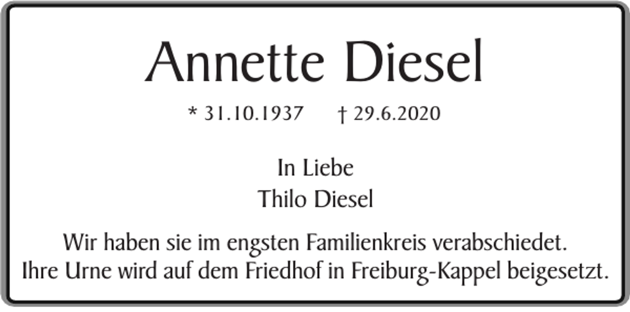 <p>Annette Diesel<br />* 31.10.1937</p><p>† 29.6.2020</p><p>In Liebe<br />Thilo Diesel<br />Wir haben sie im engsten Familienkreis verabschiedet.<br />Ihre Urne wird auf dem Friedhof in Freiburg-Kappel beigesetzt.</p>