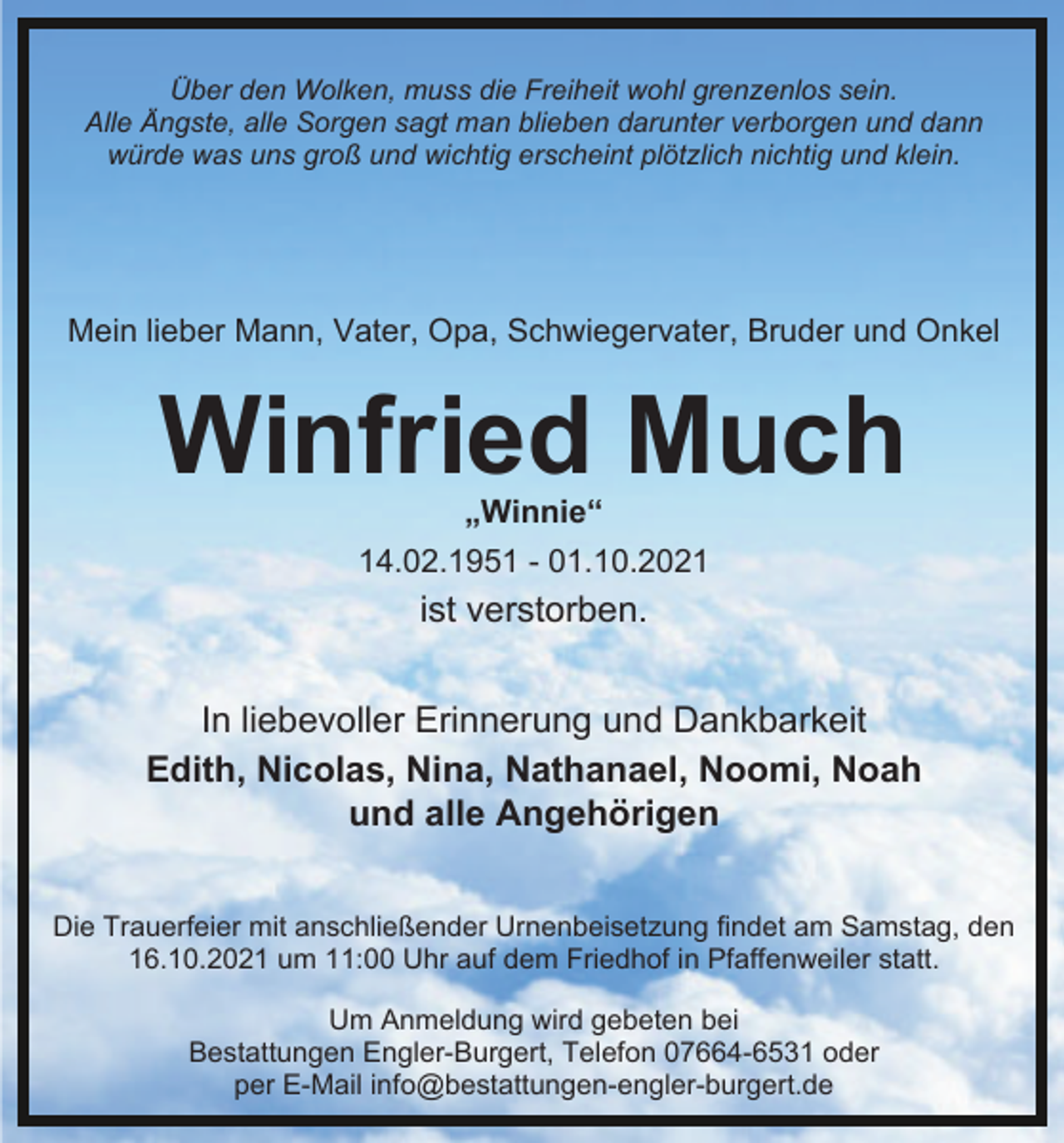 <p>Über den Wolken, muss die Freiheit wohl grenzenlos sein.<br />Alle Ängste, alle Sorgen sagt man blieben darunter verborgen und dann<br />würde was uns groß und wichtig erscheint plötzlich nichtig und klein.</p><p>Mein lieber Mann, Vater, Opa, Schwiegervater, Bruder und Onkel</p><p>Winfried Much<br />„Winnie“</p><p>14.02.1951 - 01.10.2021</p><p>ist verstorben.<br />In liebevoller Erinnerung und Dankbarkeit<br />Edith, Nicolas, Nina, Nathanael, Noomi, Noah<br />und alle Angehörigen<br />Die Trauerfeier mit anschließender Urnenbeisetzung findet am Samstag, den<br />16.10.2021 um 11:00 Uhr auf dem Friedhof in Pfaffenweiler statt.<br />Um Anmeldung wird gebeten bei<br />Bestattungen Engler-Burgert, Telefon 07664-6531 oder<br />per E-Mail info@bestattungen-engler-burgert.de</p>