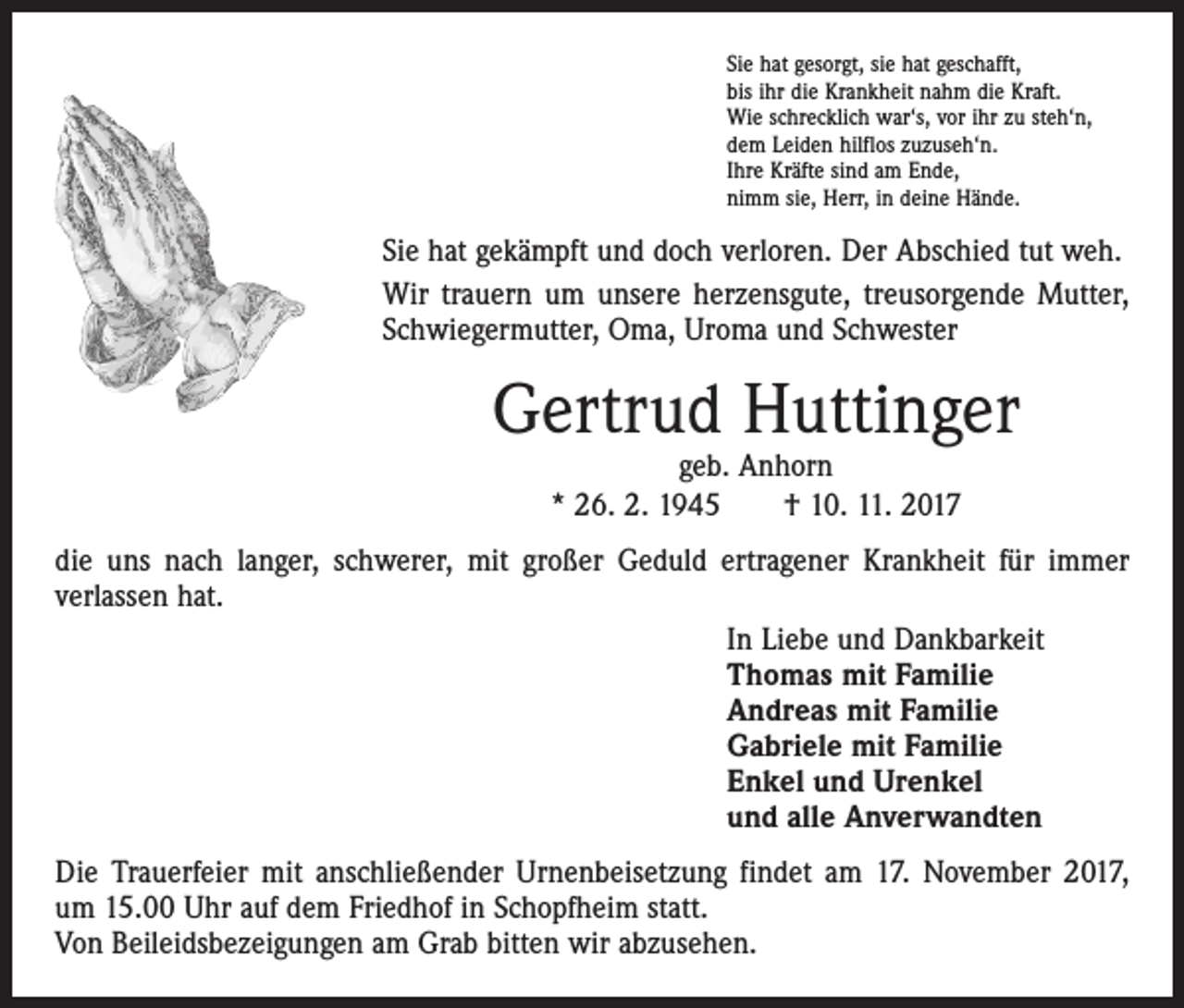 <p>Sie hat gesorgt, sie hat geschafft,<br />bis ihr die Krankheit nahm die Kraft.<br />Wie schrecklich war‘s, vor ihr zu steh‘n,<br />dem Leiden hilflos zuzuseh‘n.<br />Ihre Kräfte sind am Ende,<br />nimm sie, Herr, in deine Hände.</p><p>Sie hat gekämpft und doch verloren. Der Abschied tut weh.<br />Wir trauern um unsere herzensgute, treusorgende Mutter,<br />Schwiegermutter, Oma, Uroma und Schwester</p><p>Gertrud Huttinger<br />geb. Anhorn<br />* 26. 2. 1945 † 10. 11. 2017</p><p>die uns nach langer, schwerer, mit großer Geduld ertragener Krankheit für immer<br />­verlassen hat.<br />In Liebe und Dankbarkeit<br />Thomas mit Familie<br />Andreas mit Familie<br />Gabriele mit Familie<br />Enkel und Urenkel<br />und alle Anverwandten<br />Die Trauerfeier mit anschließender Urnenbeisetzung findet am 17. November 2017,<br />um 15.00 Uhr auf dem Friedhof in Schopfheim statt.<br />Von Beileidsbezeigungen am Grab bitten wir abzusehen.</p>