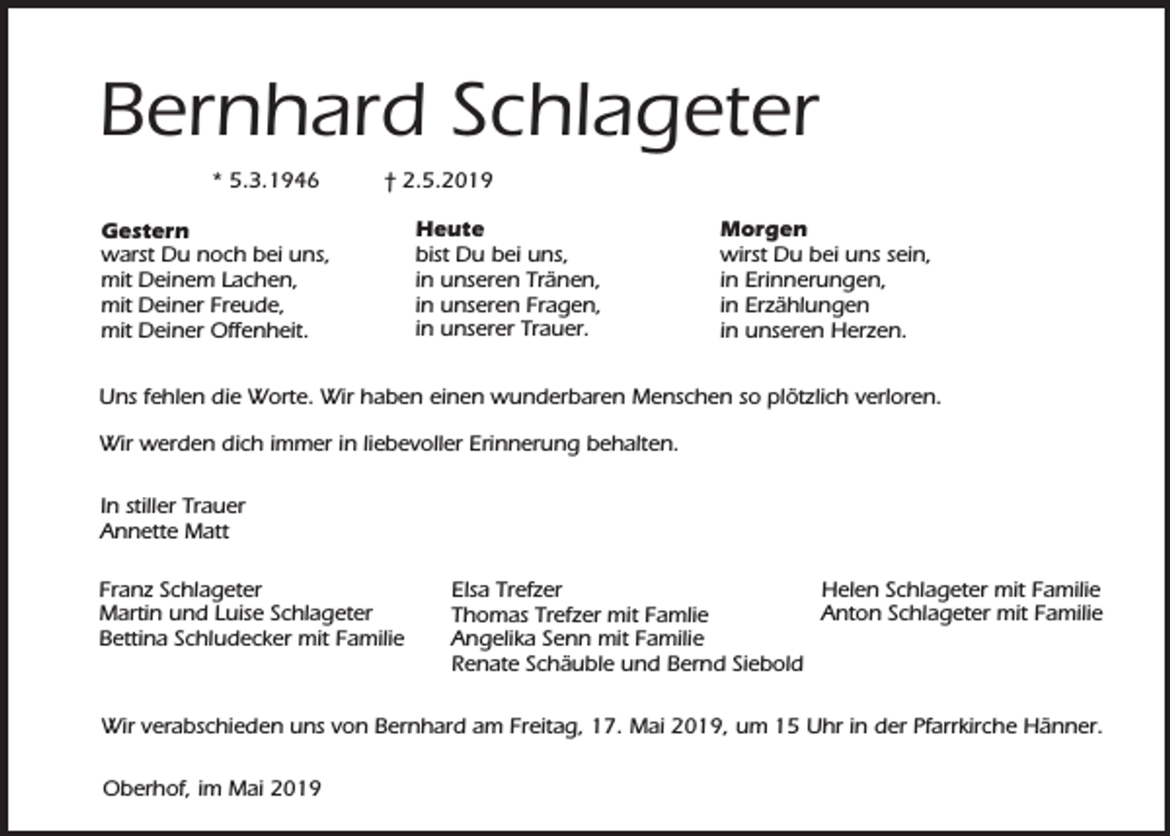 <p>Bernhard Schlageter<br />* 5.3.1946</p><p>† 2.5.2019</p><p>Gestern<br />warst Du noch bei uns,<br />mit Deinem Lachen,<br />mit Deiner Freude,<br />mit Deiner Offenheit.</p><p>Heute<br />bist Du bei uns,<br />in unseren Tränen,<br />in unseren Fragen,<br />in unserer Trauer.</p><p>Morgen<br />wirst Du bei uns sein,<br />in Erinnerungen,<br />in Erzählungen<br />in unseren Herzen.</p><p>Uns fehlen die Worte. Wir haben einen wunderbaren Menschen so plötzlich verloren.<br />Wir werden dich immer in liebevoller Erinnerung behalten.<br />In stiller Trauer<br />Annette Matt<br />Franz Schlageter<br />Martin und Luise Schlageter<br />Bettina Schludecker mit Familie</p><p>Helen Schlageter mit Familie<br />Elsa Trefzer<br />Anton Schlageter mit Familie<br />Thomas Trefzer mit Famlie<br />Angelika Senn mit Familie<br />Renate Schäuble und Bernd Siebold</p><p>Wir verabschieden uns von Bernhard am Freitag, 17. Mai 2019, um 15 Uhr in der Pfarrkirche Hänner.<br />Oberhof, im Mai 2019</p>