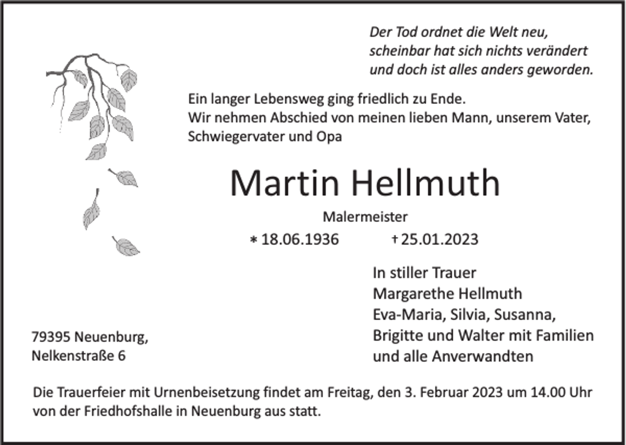 <p>Der Tod ordnet die Welt neu,<br />scheinbar hat sich nichts verändert<br />und doch ist alles anders geworden.<br />Ein langer Lebensweg ging friedlich zu Ende.<br />Wir nehmen Abschied von meinen lieben Mann, unserem Vater,<br />Schwiegervater und Opa</p><p>Martin Hellmuth<br />Malermeister</p><p>* 18.06.1936</p><p>79395 Neuenburg,<br />Nelkenstraße 6</p><p>† 25.01.2023</p><p>In stiller Trauer<br />Margarethe Hellmuth<br />Eva-Maria, Silvia, Susanna,<br />Brigitte und Walter mit Familien<br />und alle Anverwandten</p><p>Die Trauerfeier mit Urnenbeisetzung findet am Freitag, den 3. Februar 2023 um 14.00 Uhr<br />von der Friedhofshalle in Neuenburg aus statt.</p>