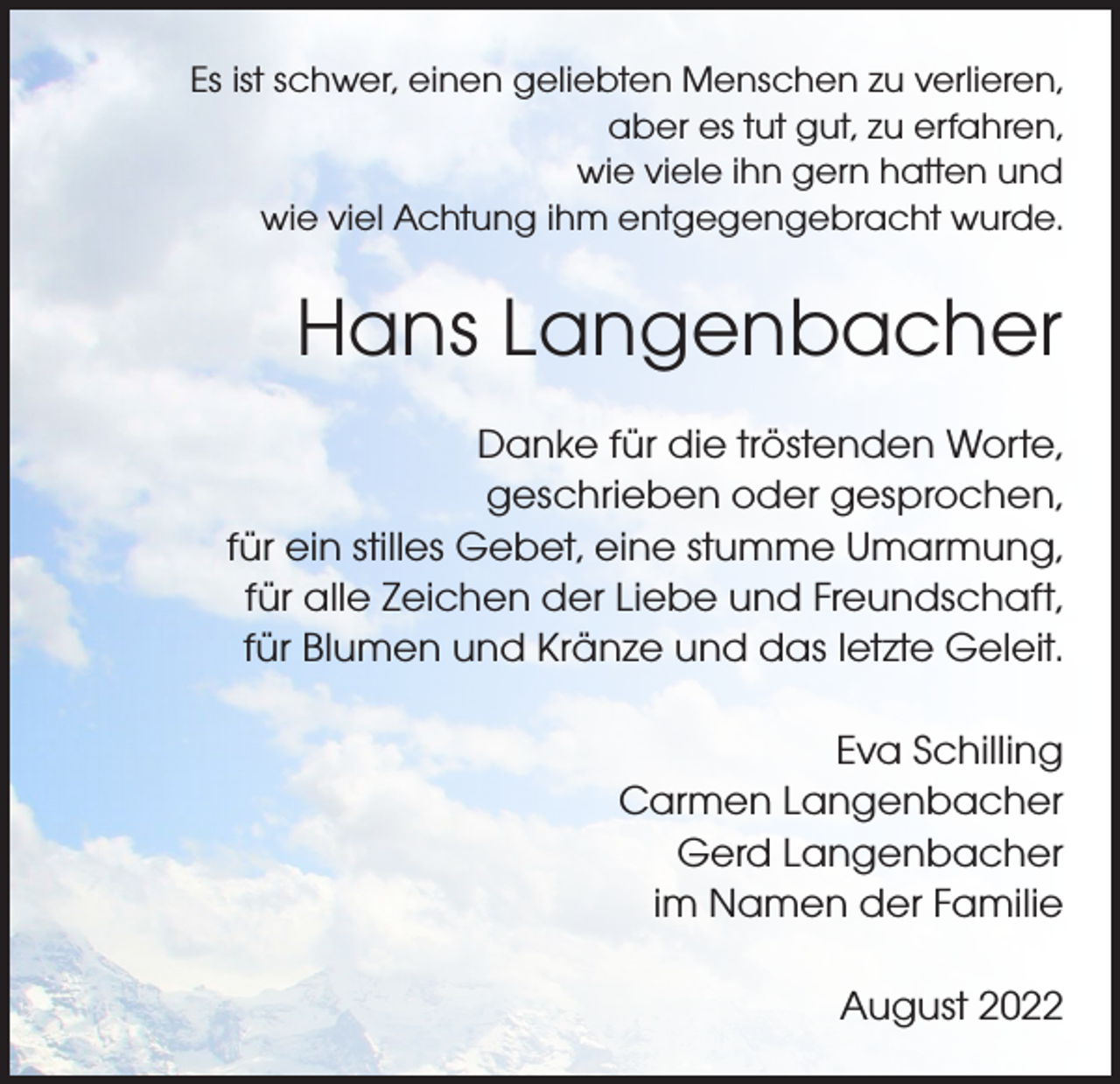 <p>Es ist schwer, einen geliebten Menschen zu verlieren,<br />aber es tut gut, zu erfahren,<br />wie viele ihn gern hatten und<br />wie viel Achtung ihm entgegengebracht wurde.</p><p>Hans Langenbacher<br />Danke für die tröstenden Worte,<br />geschrieben oder gesprochen,<br />für ein stilles Gebet, eine stumme Umarmung,<br />für alle Zeichen der Liebe und Freundschaft,<br />für Blumen und Kränze und das letzte Geleit.<br />Eva Schilling<br />Carmen Langenbacher<br />Gerd Langenbacher<br />im Namen der Familie<br />August 2022</p>