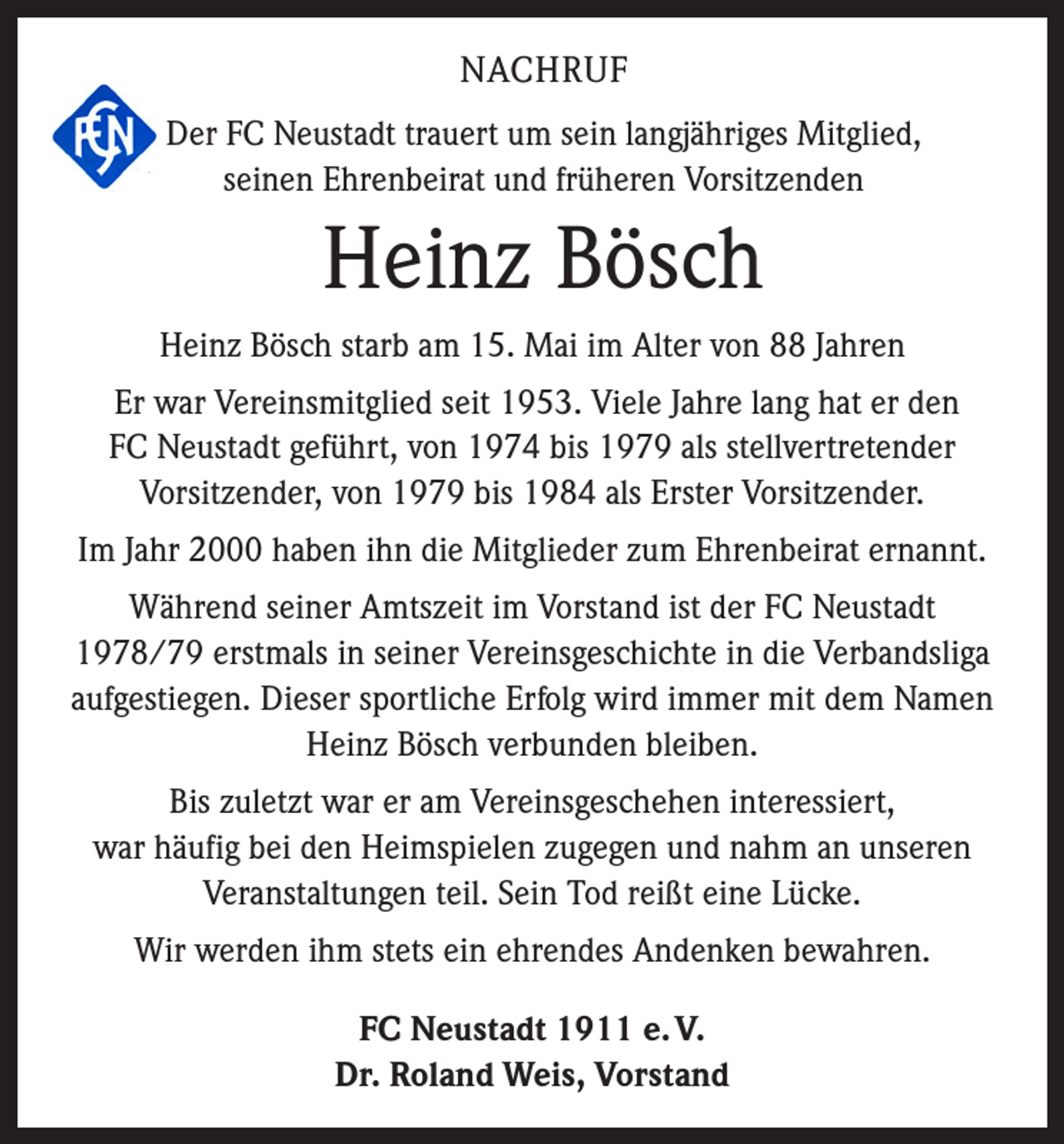 <p>NACHRUF<br />Der FC Neustadt trauert um sein langjähriges Mitglied,<br />seinen Ehrenbeirat und früheren Vorsitzenden</p><p>Heinz Bösch<br />Heinz Bösch starb am 15. Mai im Alter von 88 Jahren<br />Er war Vereinsmitglied seit 1953. Viele Jahre lang hat er den<br />FC Neustadt geführt, von 1974 bis 1979 als stellvertretender<br />Vorsitzender, von 1979 bis 1984 als Erster Vorsitzender.<br />Im Jahr 2000 haben ihn die Mitglieder zum Ehrenbeirat ernannt.<br />Während seiner Amtszeit im Vorstand ist der FC Neustadt<br />1978/79 erstmals in seiner Vereinsgeschichte in die Verbandsliga<br />aufgestiegen. Dieser sportliche Erfolg wird immer mit dem Namen<br />Heinz Bösch verbunden bleiben.<br />Bis zuletzt war er am Vereinsgeschehen interessiert,<br />war häufig bei den Heimspielen zugegen und nahm an unseren<br />Veranstaltungen teil. Sein Tod reißt eine Lücke.<br />Wir werden ihm stets ein ehrendes Andenken bewahren.<br />FC Neustadt 1911 e. V.<br />Dr. Roland Weis, Vorstand</p>