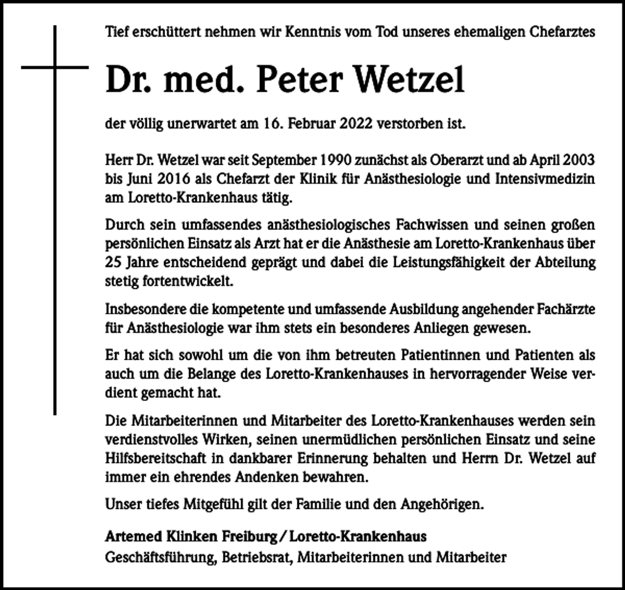 <p>Tief erschüttert nehmen wir Kenntnis vom Tod unseres ehemaligen Chefarztes</p><p>Dr. med. Peter Wetzel<br />der völlig unerwartet am 16. Februar 2022 verstorben ist.<br />Herr Dr. Wetzel war seit September 1990 zunächst als Oberarzt und ab April 2003<br />bis Juni 2016 als Chefarzt der Klinik für Anästhesiologie und Intensivmedizin<br />am Loretto-Krankenhaus tätig.<br />Durch sein umfassendes anästhesiologisches Fachwissen und seinen großen<br />persönlichen Einsatz als Arzt hat er die Anästhesie am Loretto-Krankenhaus über<br />25 Jahre entscheidend geprägt und dabei die Leistungsfähigkeit der Abteilung<br />stetig fortentwickelt.<br />Insbesondere die kompetente und umfassende Ausbildung angehender Fachärzte<br />für Anästhesiologie war ihm stets ein besonderes Anliegen gewesen.<br />Er hat sich sowohl um die von ihm betreuten Patientinnen und Patienten als<br />auch um die Belange des Loretto-Krankenhauses in hervorragender Weise verdient gemacht hat.<br />Die Mitarbeiterinnen und Mitarbeiter des Loretto-Krankenhauses werden sein<br />verdienstvolles Wirken, seinen unermüdlichen persönlichen Einsatz und seine<br />Hilfsbereitschaft in dankbarer Erinnerung behalten und Herrn Dr. Wetzel auf<br />immer ein ehrendes Andenken bewahren.<br />Unser tiefes Mitgefühl gilt der Familie und den Angehörigen.<br />Artemed Klinken Freiburg / Loretto-Krankenhaus<br />Geschäftsführung, Betriebsrat, Mitarbeiterinnen und Mitarbeiter</p>