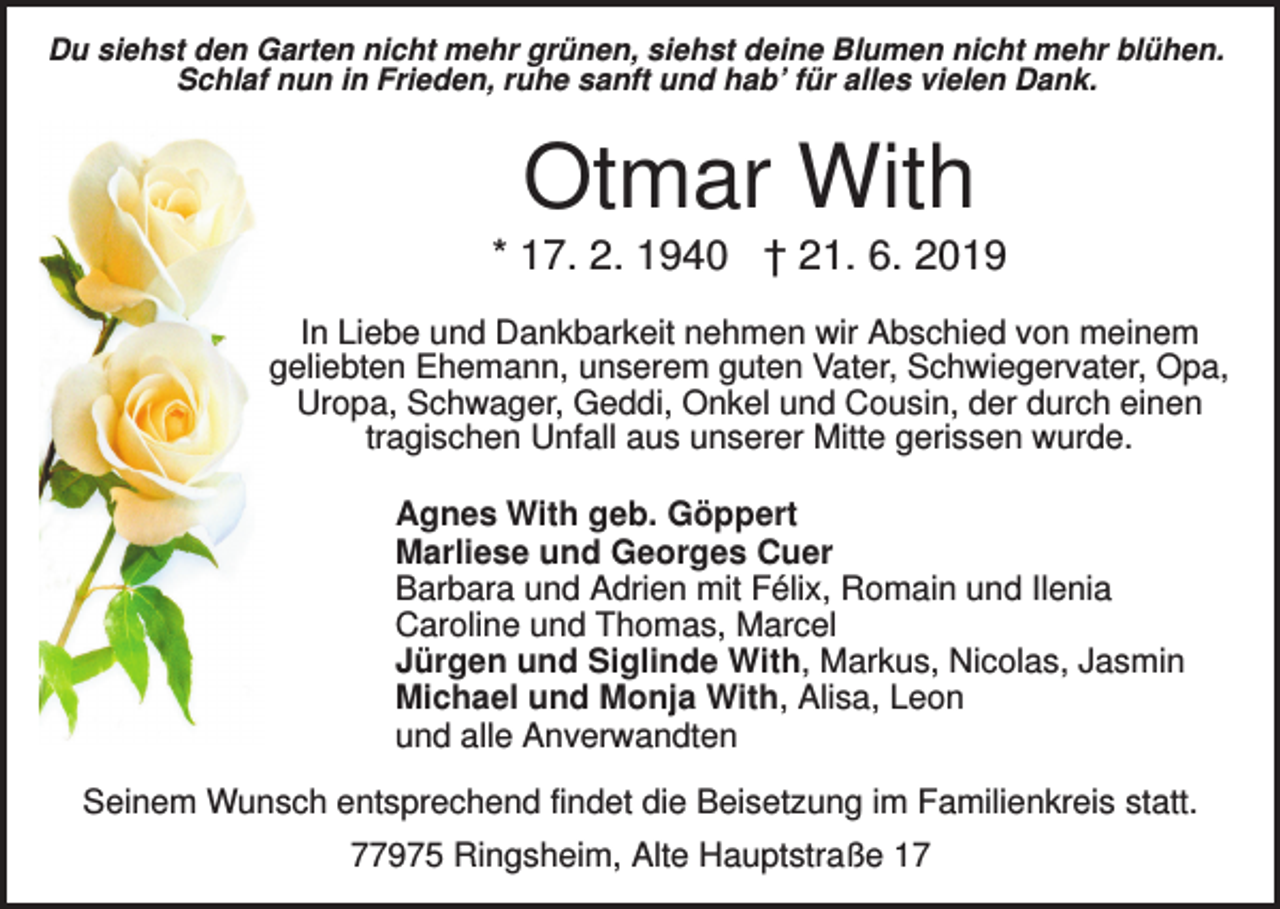 <p>Du siehst den Garten nicht mehr grünen, siehst deine Blumen nicht mehr blühen.<br />Schlaf nun in Frieden, ruhe sanft und hab’ für alles vielen Dank.</p><p>Otmar With<br />* 17. 2. 1940 † 21. 6. 2019<br />In Liebe und Dankbarkeit nehmen wir Abschied von meinem<br />geliebten Ehemann, unserem guten Vater, Schwiegervater, Opa,<br />Uropa, Schwager, Geddi, Onkel und Cousin, der durch einen<br />tragischen Unfall aus unserer Mitte gerissen wurde.<br />Agnes With geb. Göppert<br />Marliese und Georges Cuer<br />Barbara und Adrien mit Félix, Romain und Ilenia<br />Caroline und Thomas, Marcel<br />Jürgen und Siglinde With, Markus, Nicolas, Jasmin<br />Michael und Monja With, Alisa, Leon<br />und alle Anverwandten<br />Seinem Wunsch entsprechend findet die Beisetzung im Familienkreis statt.<br />77975 Ringsheim, Alte Hauptstraße 17</p>
