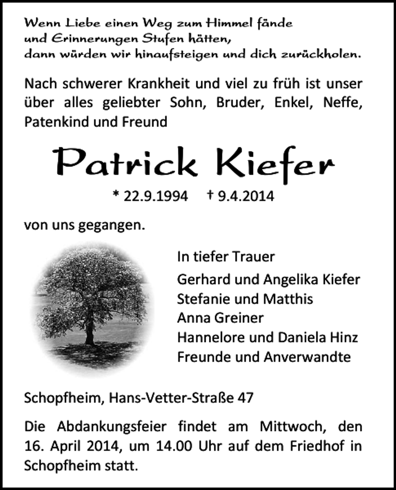 <p>Wenn Liebe einen Weg zum Himmel fände<br />und Erinnerungen Stufen hätten,<br />dann würden wir hinaufsteigen und dich zurückholen.</p><p>Nach schwerer Krankheit und viel zu früh ist unser<br />über alles geliebter Sohn, Bruder, Enkel, Neffe,<br />Patenkind und Freund</p><p>Patrick Kiefer<br />* 22.9.1994</p><p>† 9.4.2014</p><p>von uns gegangen.<br />In tiefer Trauer<br />Gerhard und Angelika Kiefer<br />Stefanie und Matthis<br />Anna Greiner<br />Hannelore und Daniela Hinz<br />Freunde und Anverwandte<br />Schopfheim, Hans-Vetter-Straße 47<br />Die Abdankungsfeier findet am Mittwoch, den<br />16. April 2014, um 14.00 Uhr auf dem Friedhof in<br />Schopfheim statt.</p>