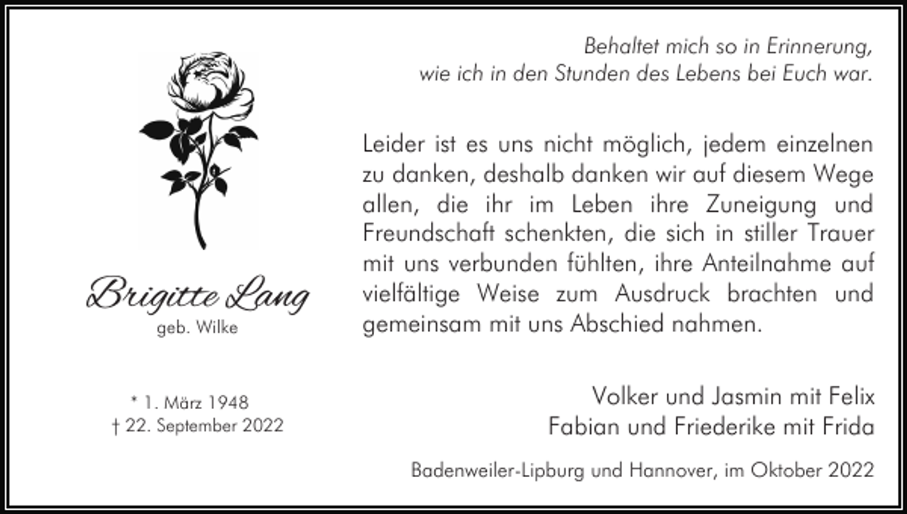 <p>Behaltet mich so in Erinnerung,<br />wie ich in den Stunden des Lebens bei Euch war.</p><p>Brigitte Lang<br />geb. Wilke</p><p>* 1. März 1948<br />† 22. September 2022</p><p>Leider ist es uns nicht möglich, jedem einzelnen<br />zu danken, deshalb danken wir auf diesem Wege<br />allen, die ihr im Leben ihre Zuneigung und<br />Freundschaft schenkten, die sich in stiller Trauer<br />mit uns verbunden fühlten, ihre Anteilnahme auf<br />vielfältige Weise zum Ausdruck brachten und<br />gemeinsam mit uns Abschied nahmen.<br />Volker und Jasmin mit Felix<br />Fabian und Friederike mit Frida<br />Badenweiler-Lipburg und Hannover, im Oktober 2022</p>