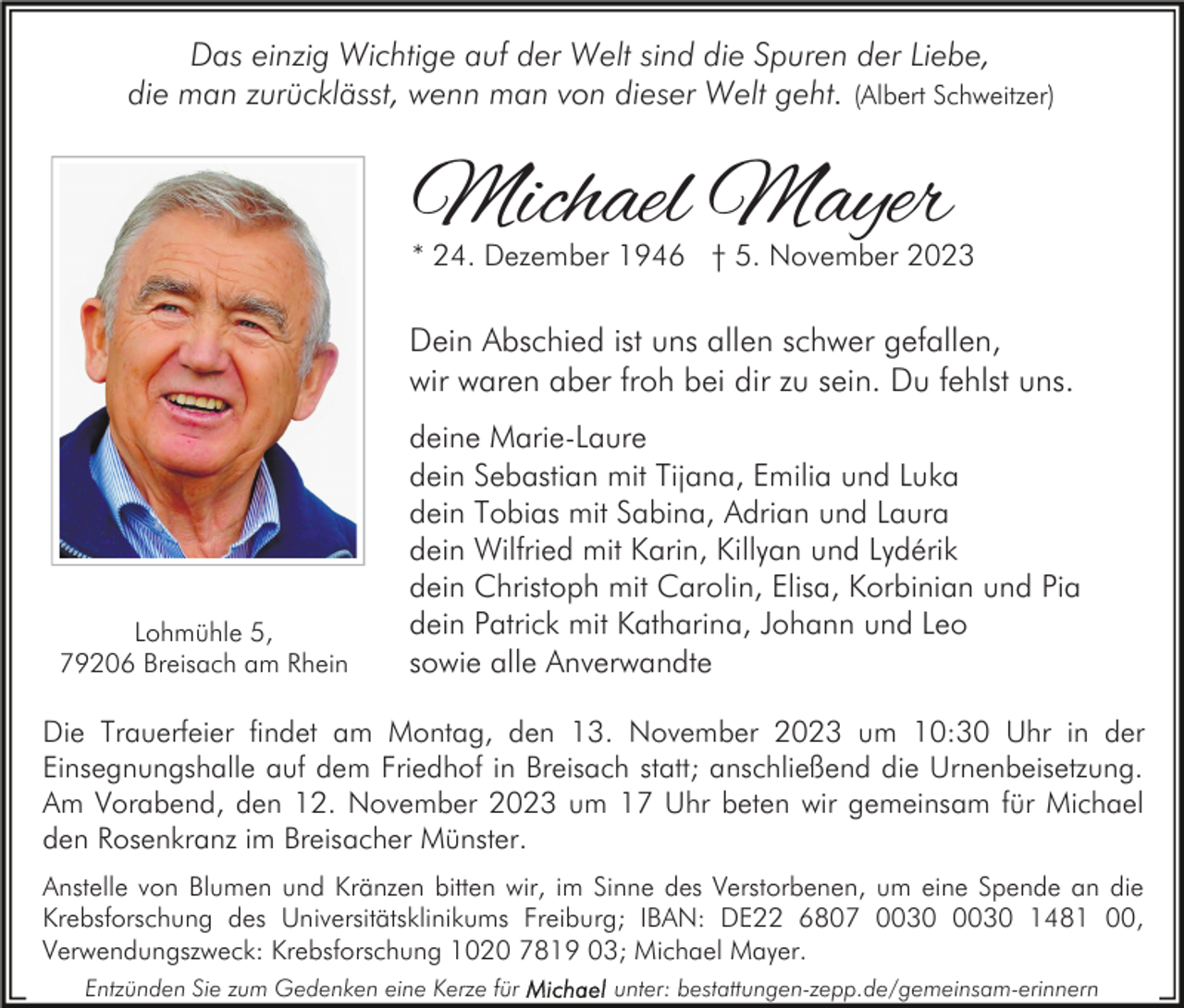 <p>Das einzig Wichtige auf der Welt sind die Spuren der Liebe,<br />die man zurücklässt, wenn man von dieser Welt geht. (Albert Schweitzer)</p><p>Michael Mayer</p><p>* 24. Dezember 1946 † 5. November 2023</p><p>Dein Abschied ist uns allen schwer gefallen,<br />wir waren aber froh bei dir zu sein. Du fehlst uns.</p><p>Lohmühle 5,<br />79206 Breisach am Rhein</p><p>deine Marie-Laure<br />dein Sebastian mit Tijana, Emilia und Luka<br />dein Tobias mit Sabina, Adrian und Laura<br />dein Wilfried mit Karin, Killyan und Lydérik<br />dein Christoph mit Carolin, Elisa, Korbinian und Pia<br />dein Patrick mit Katharina, Johann und Leo<br />sowie alle Anverwandte</p><p>Die Trauerfeier findet am Montag, den 13. November 2023 um 10:30 Uhr in der<br />Einsegnungshalle auf dem Friedhof in Breisach statt; anschließend die Urnenbeisetzung.<br />Am Vorabend, den 12. November 2023 um 17 Uhr beten wir gemeinsam für Michael<br />den Rosenkranz im Breisacher Münster.<br />Anstelle von Blumen und Kränzen bitten wir, im Sinne des Verstorbenen, um eine Spende an die<br />Krebsforschung des Universitätsklinikums Freiburg; IBAN: DE22 6807 1481 00,<br />Verwendungszweck: Krebsforschung 1020 7819 03; Michael Mayer.<br />Entzünden Sie zum Gedenken eine Kerze für</p><p>unter: bestattungen-zepp.de/gemeinsam-erinnern</p>