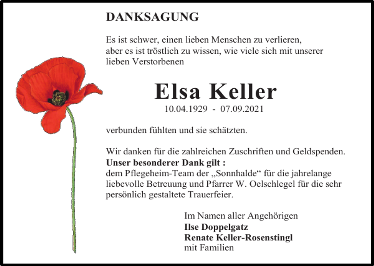 <p>DANKSAGUNG<br />Es ist schwer, einen lieben Menschen zu verlieren,<br />aber es ist tröstlich zu wissen, wie viele sich mit unserer<br />lieben Verstorbenen</p><p>Elsa Keller<br />10.04.1929 - 07.09.2021<br />verbunden fühlten und sie schätzten.<br />Wir danken für die zahlreichen Zuschriften und Geldspenden.<br />Unser besonderer Dank gilt :<br />dem Pflegeheim-Team der „Sonnhalde“ für die jahrelange<br />liebevolle Betreuung und Pfarrer W. Oelschlegel für die sehr<br />persönlich gestaltete Trauerfeier.<br />Im Namen aller Angehörigen<br />Ilse Doppelgatz<br />Renate Keller-Rosenstingl<br />mit Familien</p>
