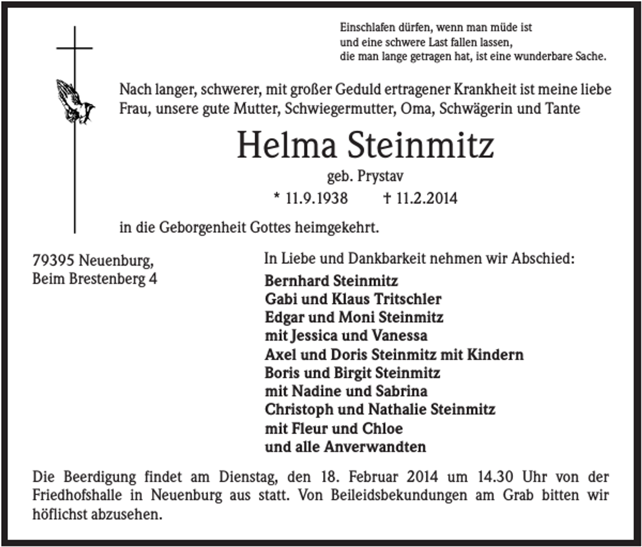 <p>Einschlafen dürfen, wenn man müde ist<br />und eine schwere Last fallen lassen,<br />die man lange getragen hat, ist eine wunderbare Sache.</p><p>Nach langer, schwerer, mit großer Geduld ertragener Krankheit ist meine liebe<br />Frau, unsere gute Mutter, Schwiegermutter, Oma, Schwägerin und Tante</p><p>Helma Steinmitz<br />geb. Prystav<br />* 11.9.1938<br />† 11.2.2014<br />in die Geborgenheit Gottes heimgekehrt.<br />79395 Neuenburg,<br />Beim Brestenberg 4</p><p>In Liebe und Dankbarkeit nehmen wir Abschied:<br />Bernhard Steinmitz<br />Gabi und Klaus Tritschler<br />Edgar und Moni Steinmitz<br />mit Jessica und Vanessa<br />Axel und Doris Steinmitz mit Kindern<br />Boris und Birgit Steinmitz<br />mit Nadine und Sabrina<br />Christoph und Nathalie Steinmitz<br />mit Fleur und Chloe<br />und alle Anverwandten</p><p>Die Beerdigung findet am Dienstag, den 18. Februar 2014 um 14.30 Uhr von der<br />Friedhofshalle in Neuenburg aus statt. Von Beileidsbekundungen am Grab bitten wir<br />höflichst abzusehen.</p>