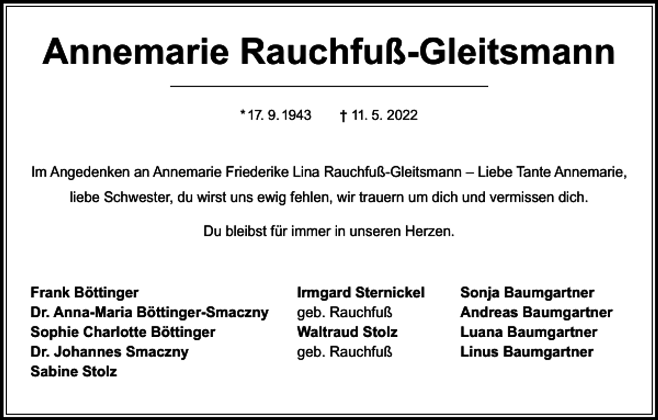 <p>Annemarie Rauchfuß-Gleitsmann<br />* 17. 9. 1943 † 11. 5. 2022</p><p>Im Angedenken an Annemarie Friederike Lina Rauchfuß-Gleitsmann – Liebe Tante Annemarie,<br />liebe Schwester, du wirst uns ewig fehlen, wir trauern um dich und vermissen dich.<br />Du bleibst für immer in unseren Herzen.</p><p>Frank Böttinger<br />Dr. Anna-Maria Böttinger-Smaczny<br />Sophie Charlotte Böttinger<br />Dr. Johannes Smaczny<br />Sabine Stolz</p><p>Irmgard Sternickel<br />geb. Rauchfuß<br />Waltraud Stolz<br />geb. Rauchfuß</p><p>Sonja Baumgartner<br />Andreas Baumgartner<br />Luana Baumgartner<br />Linus Baumgartner</p>
