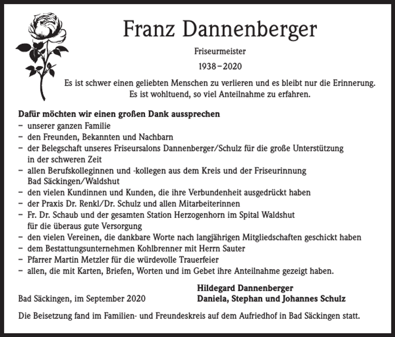 <p>Franz Dannenberger<br />Friseurmeister<br />1938 – 2020<br />Es ist schwer einen geliebten Menschen zu verlieren und es bleibt nur die Erinnerung.<br />Es ist wohltuend, so viel Anteilnahme zu erfahren.<br />Dafür möchten wir einen großen Dank aussprechen<br />– unserer ganzen Familie<br />– den Freunden, Bekannten und Nachbarn<br />– der Belegschaft unseres Friseursalons Dannenberger/Schulz für die große Unterstützung<br />in der schweren Zeit<br />– allen Berufskolleginnen und -kollegen aus dem Kreis und der Friseurinnung<br />Bad Säckingen/Waldshut<br />– den vielen Kundinnen und Kunden, die ihre Verbundenheit ausgedrückt haben<br />– der Praxis Dr. Renkl/Dr. Schulz und allen Mitarbeiterinnen<br />– Fr. Dr. Schaub und der gesamten Station Herzogenhorn im Spital Waldshut<br />für die überaus gute Versorgung<br />– den vielen Vereinen, die dankbare Worte nach langjährigen Mitgliedschaften geschickt haben<br />– dem Bestattungsunternehmen Kohlbrenner mit Herrn Sauter<br />– Pfarrer Martin Metzler für die würdevolle Trauerfeier<br />– allen, die mit Karten, Briefen, Worten und im Gebet ihre Anteilnahme gezeigt haben.</p><p>Bad Säckingen, im September 2020</p><p>Hildegard Dannenberger<br />Daniela, Stephan und Johannes Schulz</p><p>Die Beisetzung fand im Familien- und Freundeskreis auf dem Aufriedhof in Bad Säckingen statt.</p>