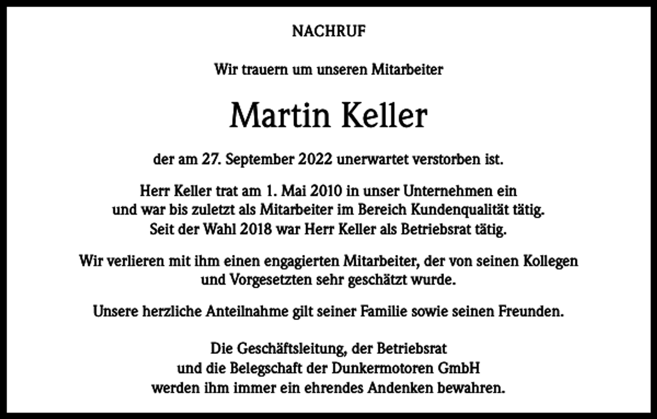 <p>NACHRUF<br />Wir trauern um unseren Mitarbeiter</p><p>Martin Keller<br />der am 27. September 2022 unerwartet verstorben ist.<br />Herr Keller trat am 1. Mai 2010 in unser Unternehmen ein<br />und war bis zuletzt als Mitarbeiter im Bereich Kundenqualität tätig.<br />Seit der Wahl 2018 war Herr Keller als Betriebsrat tätig.<br />Wir verlieren mit ihm einen engagierten Mitarbeiter, der von seinen Kollegen<br />und Vorgesetzten sehr geschätzt wurde.<br />Unsere herzliche Anteilnahme gilt seiner Familie sowie seinen Freunden.<br />Die Geschäftsleitung, der Betriebsrat<br />und die Belegschaft der Dunkermotoren GmbH<br />werden ihm immer ein ehrendes Andenken bewahren.</p>